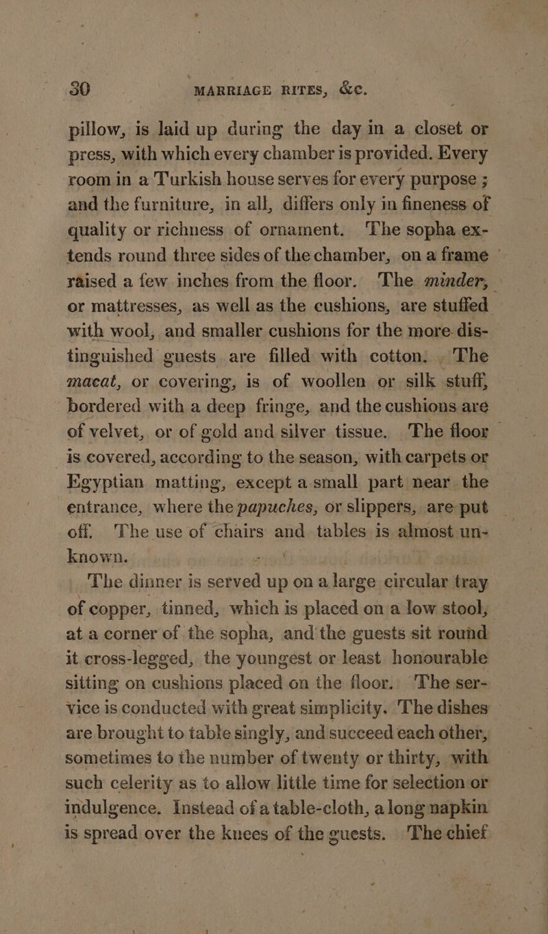 pillow, is laid up during the day in a closet or press, with which every chamber is provided. Every room in a Turkish house serves for every purpose ; and the furniture, in all, differs only in fineness of quality or richness of ornament. The sopha ex- tends round three sides of the chamber, ona frame | raised a few inches from the floor. The minder, \ or mattresses, as well as the cushions, are stuffed with wool, and smaller cushions for the more dis- tinguished guests are filled with cotton. . The macat, or covering, is of woollen or silk stuff, bordered with a deep fringe, and the cushions are of velvet, or of gold and silver tissue. The floor 4s covered, according to the season, with carpets or Egyptian matting, except a small part near the entrance, where the papuches, or slippers, are put known. ! The dinner i is seul up ona large circular tray of copper, tinned, which is placed on a low stool, at a corner of the sopha, and'the guests sit round it. cross-legeed, the youngest or least honourable sitting on cushions placed on the floor. The ser- vice is conducted with great simplicity. The dishes” are brought to table singly, and succeed each other, sometimes to the number of twenty or thirty, with such celerity as to allow little time for selection or indulgence. Instead ofa table-cloth, along napkin is spread over the knees of the guests. The chief