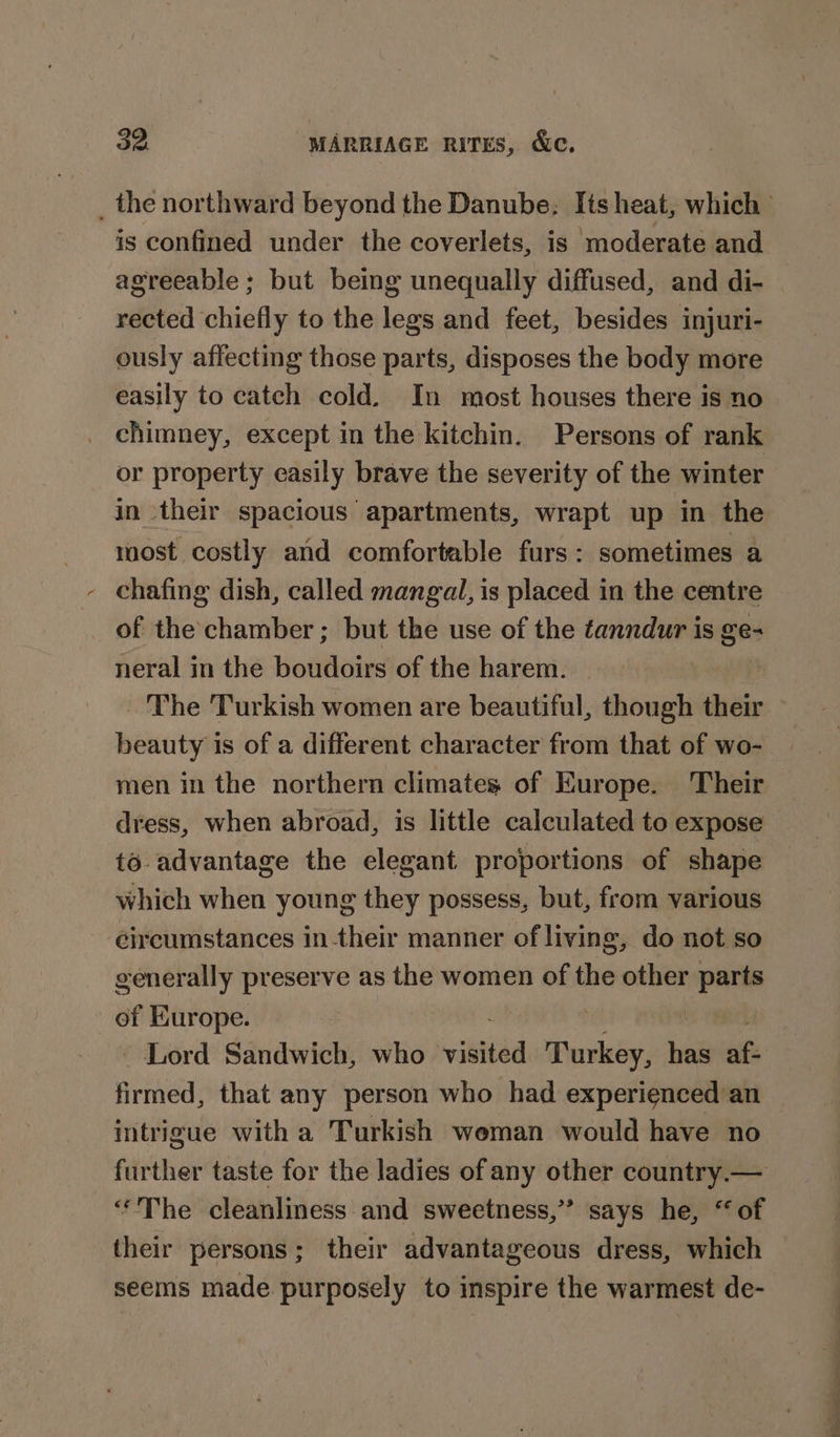 is confined under the coverlets, is moderate and agreeable; but being unequally diffused, and di- rected chiefly to the legs and feet, besides injuri- ously affecting those parts, disposes the body more easily to catch cold. In most houses there is no chimney, except in the kitchin. Persons of rank or property easily brave the severity of the winter in their spacious apartments, wrapt up in the most costly and comfortable furs: sometimes a - chafing dish, called mangal, is placed in the centre of the: chamber ; but the use of the ¢anndur is ge- neral in the boudoirs of the harem. ‘The Turkish women are beautiful, though their beauty is of a different character from that of wo- men in the northern climates of Europe. Their dress, when abroad, is little calculated to expose to advantage the elegant proportions of shape which when young they possess, but, from various circumstances in their manner of living, do not so generally preserve as the women of the other siping of Europe. Lord Sandwich, who vith Turkey, ae if firmed, that any person who had experienced an intrigue with a Turkish weman would have no further taste for the ladies of any other country.— ‘The cleanliness and sweetness,” says he, “of seems made purposely to inspire the warmest de- a