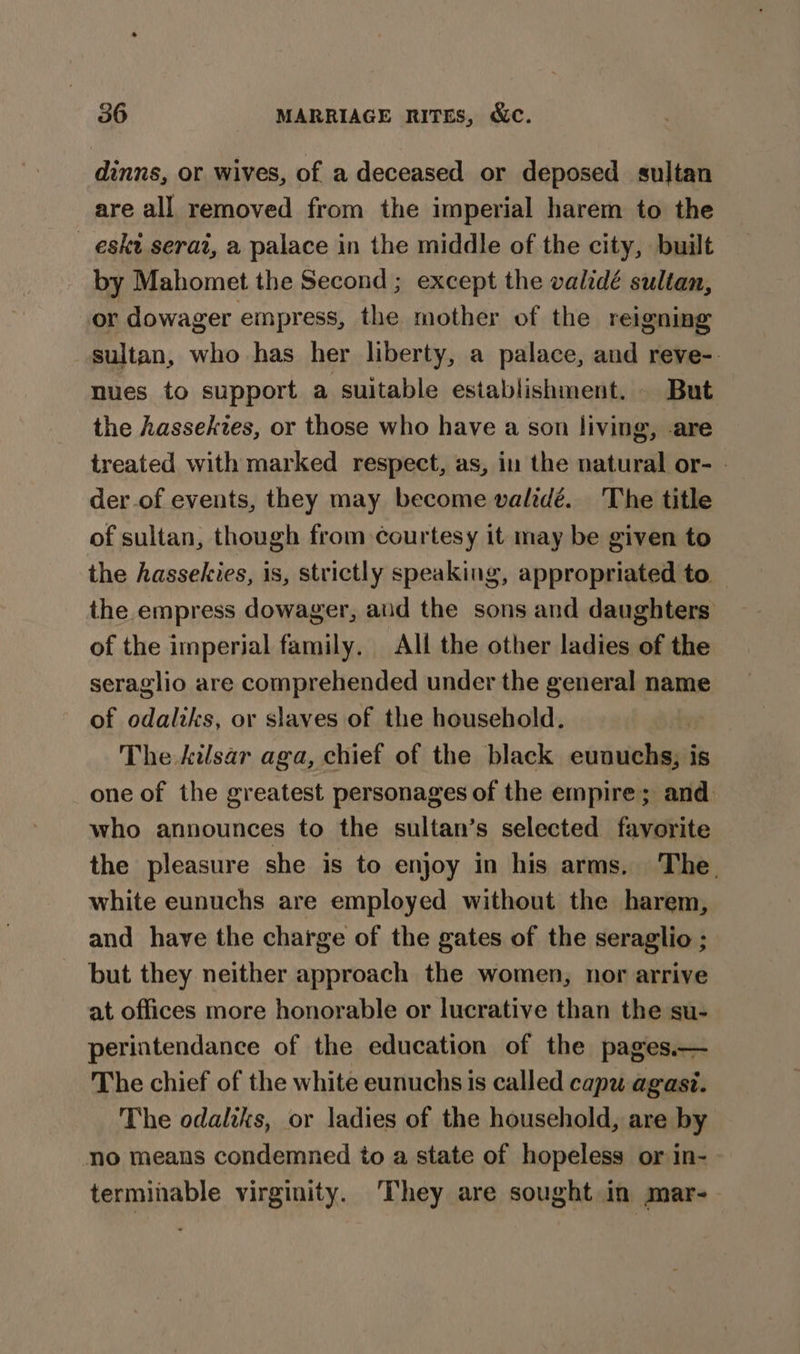 dinns, or wives, of a deceased or deposed sultan are all removed from the imperial harem to the _ eskt serai, a palace in the middle of the city, built by Mahomet the Second ; except the validé sultan, or dowager empress, the mother of the reigning sultan, who has her liberty, a palace, and reve-. nues to support a suitable establishment. But the hassekies, or those who have a son living, -are treated with marked respect, as, in the natural or- | der of events, they may become validé. The title of sultan, though from courtesy it may be given to the hassekies, is, strictly speaking, appropriated to — the empress dowager, aud the sons and daughters of the imperial family. Alf the other ladies of the seraglio are comprehended under the general name of odaltks, or slaves of the household. The kilsar aga, chief of the black eunuchs; is one of the greatest personages of the empire; and who announces to the sultan’s selected favorite the pleasure she is to enjoy in his arms. The. white eunuchs are employed without the harem, and have the charge of the gates of the seraglio ; but they neither approach the women, nor arrive at offices more honorable or lucrative than the su- perintendance of the education of the pages.— The chief of the white eunuchs is called capu agast. The odaliks, or ladies of the household, are by no means condemned to a state of hopeless or in- terminable virginity. ‘They are sought in mar-