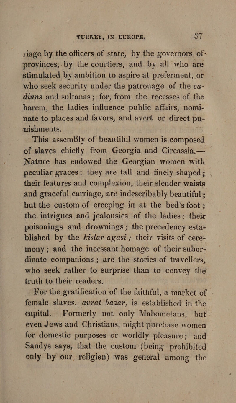 riage by the officers of state, by the governors of* provinces, by the courtiers, and by all who are | stimulated by ambition to aspire at preferment, or who seek security under the patronage of the ca- dinns and sultanas; for, from the recesses of the harem, the ladies influence public affairs, nomi- nate to places and favors, and avert or direct pe nishments. This assembly of beautiful women is composed — of slaves chiefly from Georgia and Circassia.— Nature has endowed the Georgian women with peculiar graces: they are tall and finely shaped; . their features and complexion, their slender waists and graceful carriage, are indescribably beautiful ; but the custom of creeping in at the bed’s foot ; the intrigues and jealousies of the ladies: their poisonings and drownings; the precedency esta- blished by the kislar agasi ; their visits of cere- mony; and the incessant homage of their subor- dinate companions ; are the stories of travellers, who seek rather to surprise than to convey the truth to their readers. | For the gratification of the faithful, a market of - female slaves, avrat bazar, is established in the capital. Formerly not only Mahometans, but even Jews and Christians, might purchase women for domestic purposes or worldly pleasure; and Sandys says, that the custom (being prohibited only by our, religien) was general among the