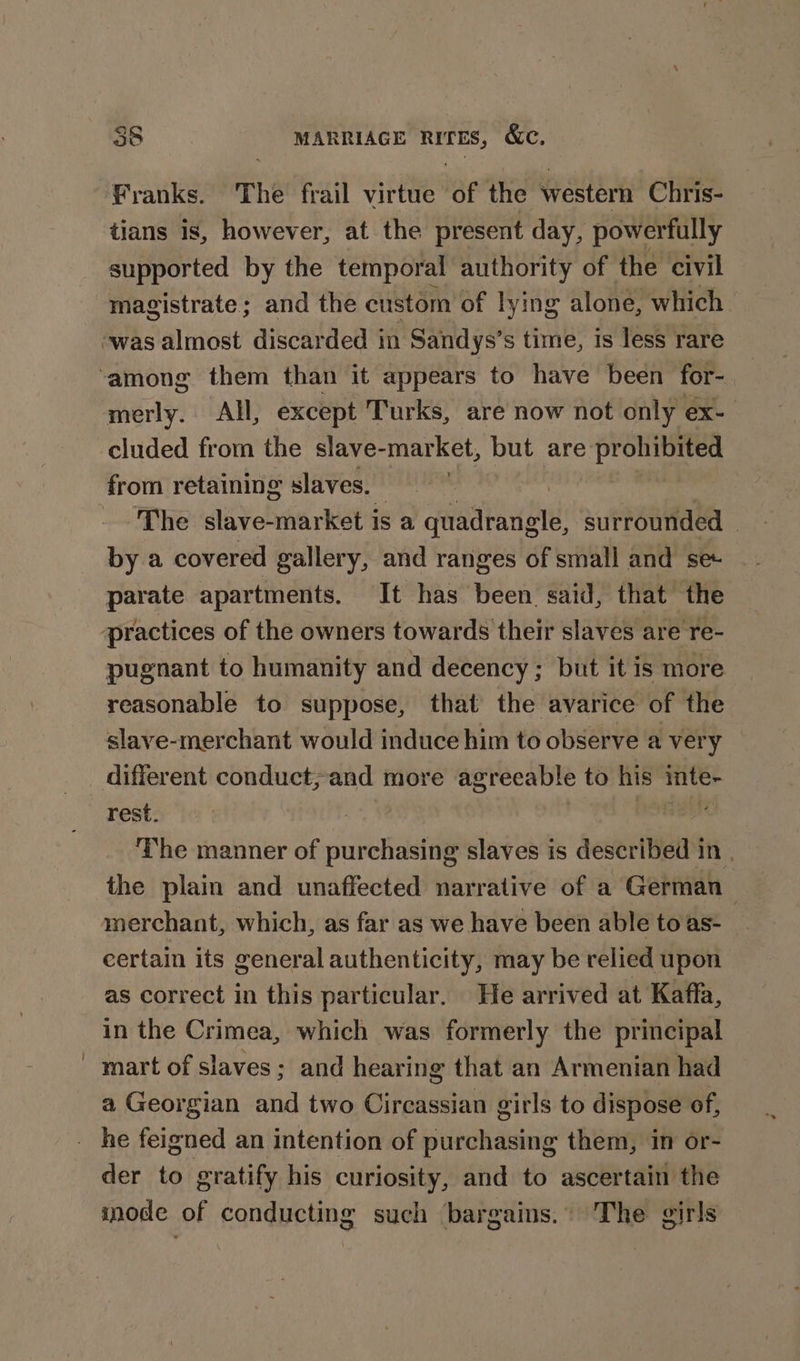Franks. The frail virtue ‘Be the western Chris- tians is, however, at the present day, powerfully supported by the temporal authority of the civil magistrate; and the custom of lying alone, which was almost discarded in Sandys’s time, is less rare merly. All, except Turks, are now not only ex- cluded from the slave-market, but are Aye sia it from retaining slaves. ) mae The slave-market is a quadrangle, surrounded by a covered gallery, and ranges of small and se parate apartments. It has been said, that the ‘practices of the owners towards their slaves are re- pugnant to humanity and decency; but it is more reasonable to suppose, that the avarice of the slave-merchant would induce him to observe a very rest. The manner of purchasing slaves is described in | the plain and unaffected narrative of a German merchant, which, as far as we have been able to as- certain its general authenticity, may be relied upon as correct in this particular. He arrived at Kaffa, in the Crimea, which was formerly the principal mart of slaves; and hearing that an Armenian had a Georgian and two Circassian girls to dispose of, der to gratify his curiosity, and to ascertain the inode of conducting such bargains. The girls