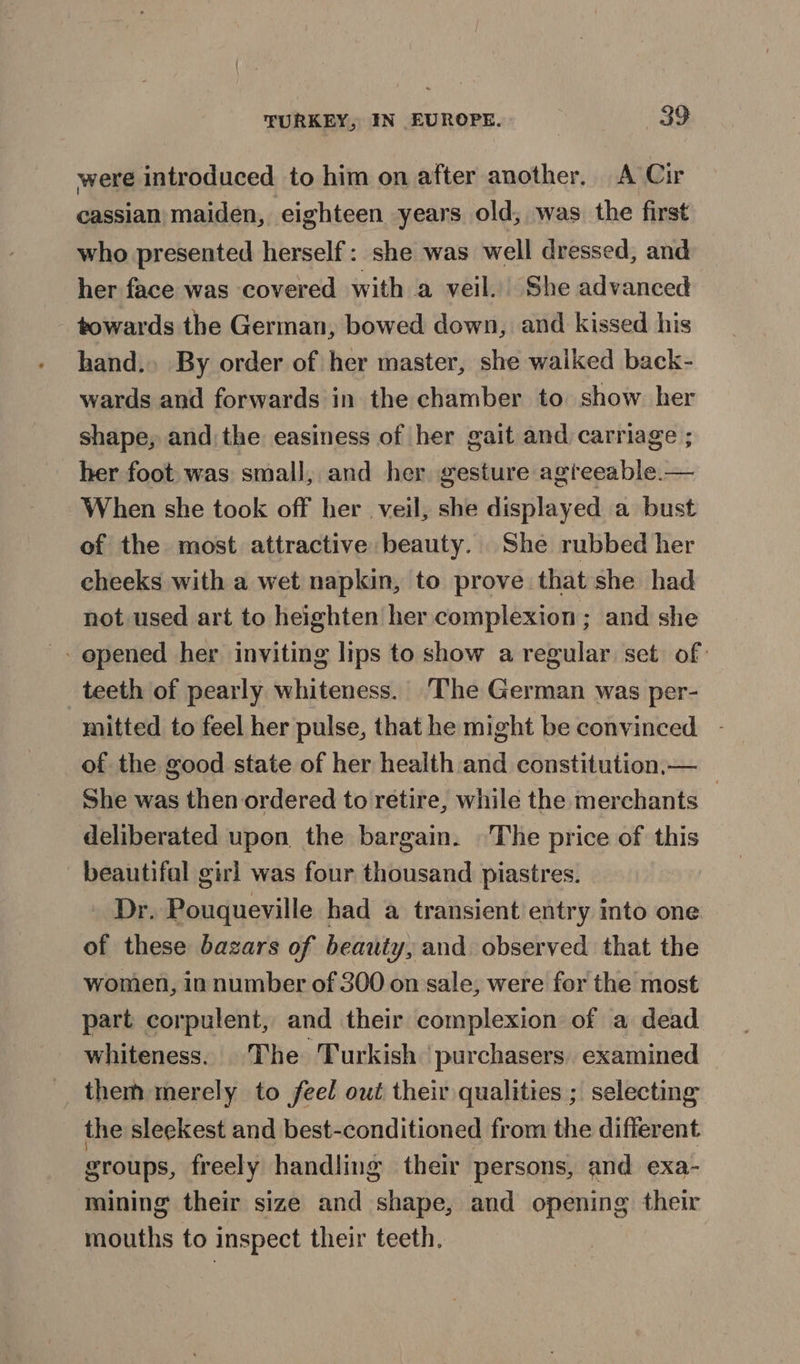 were introduced to him on after another, A Cir cassian maiden, eighteen years old, was the first who presented herself: she was well dressed, and her face was covered with a veil.) She advanced towards the German, bowed down, and kissed his hand. By order of her master, she waiked back- wards and forwards in the chamber to show her shape, and the easiness of her gait and carriage ; _ her foot was small, and her gesture agreeable.— When she took off her veil, she displayed a bust of the most attractive beauty. She rubbed her cheeks with a wet napkin, to prove that she had not used art to heighten her complexion ; and she - opened her inviting lips to show a regular set of: teeth of pearly whiteness. The German was per- mitted to feel her pulse, that he might be convinced. - of the good state of her health and constitution,— She was then ordered to retire, while the merchants _ deliberated upon the bargain. ©The price of this beautifal girl was four thousand piastres. Dr. Pouqueville had a transient’ entry into one of these bazars of beauty, and observed that the women, in number of 300 on sale, were for the most part corpulent, and their complexion of a dead whiteness. The Turkish purchasers. examined them merely to feel out their qualities ; selecting the sleekest and best-conditioned from the different groups, freely handling their persons, and exa- mining their size and shape, and opening their mouths to inspect their teeth.