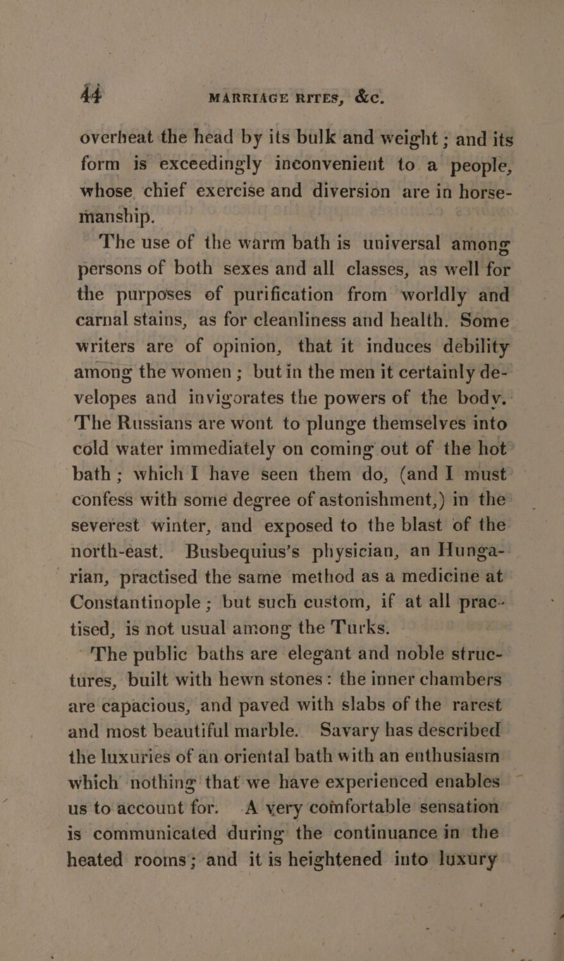 overheat the head by its bulk and weight ; and its form is exceedingly inconvenient to a people, whose chief exercise and diversion are in horse- mansbip. | The use of the warm bath is universal among persons of both sexes and all classes, as well for the purposes of purification from worldly and carnal stains, as for cleanliness and health. Some writers are of opinion, that it induces debility among the women ; but in the men it certainly de- velopes and invigorates the powers of the bodv.- The Russians are wont to plunge themselves into cold water immediately on coming’ out of the hot bath ; which I have seen them do, (and I must’ confess with some degree of astonishment,) in the severest winter, and exposed to the blast of the north-east. Busbequius’s physician, an Hunga-. ' Ylan, practised the same method as a medicine at Constantinople ; but such custom, if at all prac- tised, is not usual among the Turks. The public baths are elegant and noble struc- tures, built with hewn stones: the inner chambers are capacious, and paved with slabs of the rarest and most beautiful marble. Savary has described — the luxuries of an oriental bath with an enthusiasm which nothing that we have experienced enables us to account for. .A very comfortable sensation is communicated during the continuance in the heated rooms; and it is heightened into luxury