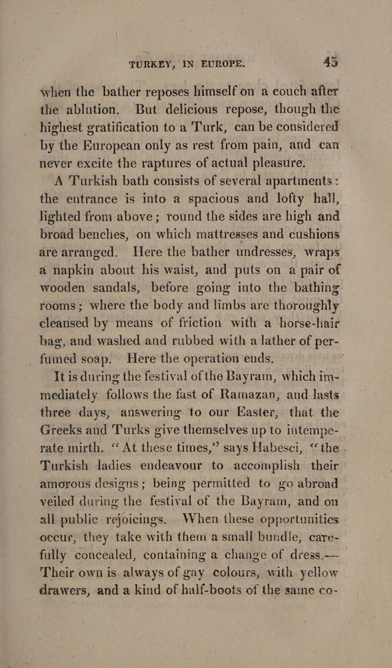 when the bather reposes himself on a couch after the ablution. But delicious repose, though the highest gratification to a Turk, can be considered by the European only as rest from pain, and can never excite the raptures of actual pleasure. A Turkish bath consists of several apartments : the entrance is into a spacious and lofty hall, lighted from above; round the sides are high and broad benches, on which mattresses and cushions are arranged. Ilere the bather undresses, wraps a napkin about his waist, and puts on a pair of | wooden sandals, before going into the bathing rooms; where the body and limbs are thoroughly cleansed by means of friction with a horse-hair bag, and washed and rubbed with a lather of per- fumed soap. Here the operation ends. It is during the festival ofthe Bayram, which im- mediately follows the fast of Ramazan, and lasts three days, answering to our Easter, that the Greeks and Turks give themselves up to intempe- rate mirth. ‘“ At these times,” says Habesci, “the Turkish ladies endeavour to accomplish their amorous designs; being permitted to go abroad veiled during the festival of the Bayram, and on all public rejoicings. When these opportunities occur, they take with them a small bundle, care- fully concealed, containing a change of dress.— Their own is always of gay colours, with yellow drawers, and a kind of half-boots of the samme co-