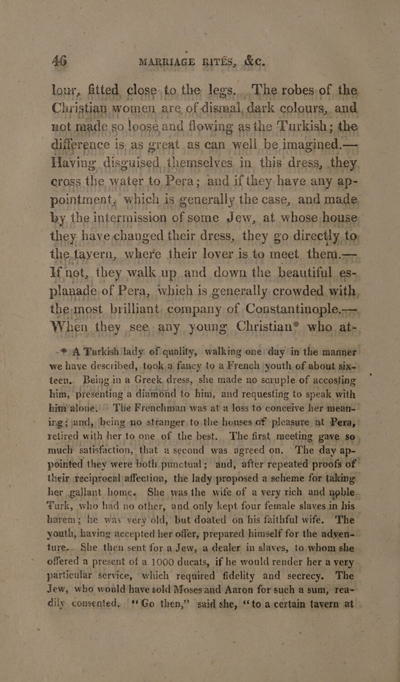 _lour, fitted close. to, the: leg os, The robes, as the Christian. women, are. of ae dark colours, and not made g0 loose. and flowing as the ‘Turkish; the difference is, as great as can well be imagined — Having disguised themselves in this dress, they cross the water to Pera; and if they have any ap- pointment, which is generally the case, and made. by. the intermission of some Jew, at whose house : they have changed their dress, they go directly to the tayer n, where their lover is to meet. them.—. If not, they - walk up, and down the beautiful s- planade of Pera, which is generally crowded with, ; theanost brilliant company of Constantinople,— When they see. any young Christian* who, ae A Porkish nally of quality, walking one day in the manner | we have described, took a fancy to a French youth of about six- teen. Being ina Greek, dress, she made no scruple of accosting him, presenting a diamond to him, and requesting to speak with him’ alone.’ The Frenchman was at a loss to conceive her mean- ing; jand, being no stranger to the houses of pleasure at Pera,’ much satisfaction, that a second was agreed on. The day ap- pointed they were both punctual; and, after repeated proofs of their reciprocal affection, the lady proposed a scheme for taking her gallant home. She was the wife of a very rich and noble. Turk, who had no other, and only kept four female slaves in his harem; he was very old, but doated on his faithful wife. The youth, having accepted her offer, prepared himself for the adven- ture... She then sent for a Jew, a dealer in slaves, to whom she. offered a present of a 1000 ducats, if he would render her a very particular service, which required fidelity and secrecy. The Jew, who would have sold Moses and Aaron for such a sum, rea~ dily consented, ‘Go then,” said she, “to a certain tavern at
