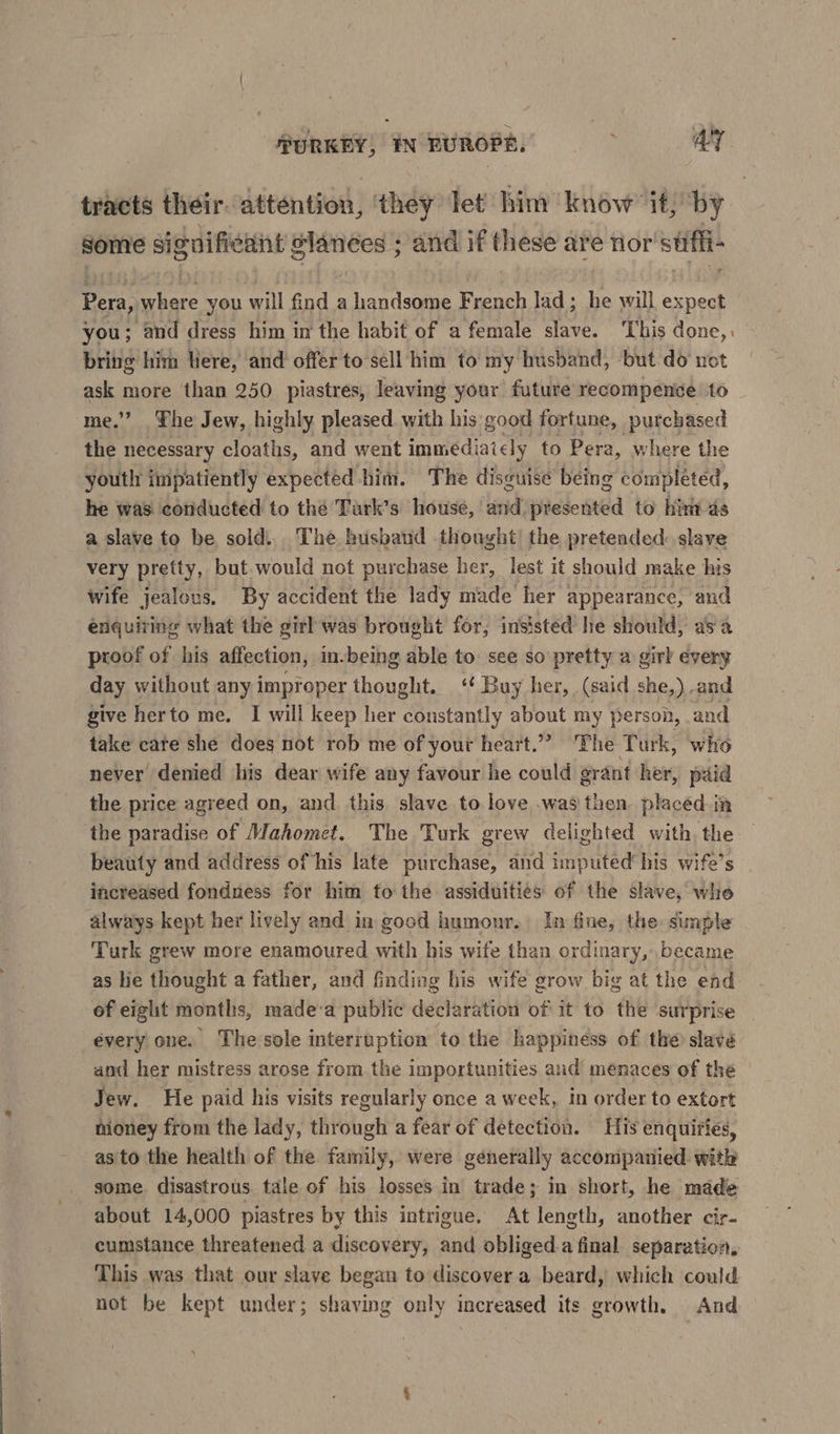 | noae> IN EUROPE. AY tracts their. attention, they let him ‘know’ it; by some Si iguifieant glances ; and if these are nor’ stifli- Pera, ane you will find a handsome French lad ; ¥ will expect you; and dress him in the habit of a female slave. ‘This done,, bring him Here, and offer to sell him to my husband, but do uot ask more than 250 piastres, leaving your future recompente. to me.” The Jew, highly pleased. with his good fortune, purchased the necessary cloaths, and went immediaicly to Pera, where the youth impatiently expected him. The disguise being completed, he was conducted to thé Tark’s house, and presented to him as a slave to be sold... The husband thought’ the pretended: slave very pretty, but.would not purchase her, lest it should make his wife jealous. By accident the lady fds her appearance, and énquiring what the girl was brought for, insisted he should, asa proof of his affection, in-being able to: see so pretty a girl every day without any improper thought. ‘ Buy her, (said she,) and give herto me. I will keep her constantly about my person, and take cate she does not rob me of your heart.” ‘The Turk, who never denied his dear wife any favour he could grant her, paid the price agreed on, and this slave to love .was then placed in the paradise of Mahomet. The Turk grew delighted with the beauty and address of his late purchase, and imputed’ his wife’s increased fondness for him to the assiduities of the slave, whe always kept her lively and in good humonr. In fine, the. simple Turk grew more enamoured with his wife than ordinary, became as lie thought a father, and finding his wife grow big at the end of eight months, made-a public declaration of' it to the surprise every one. The sole interruption to the happiness of the slave and her mistress arose from the importunities aud menaces of the Jew. He paid his visits regularly once a week, in order to extort nioney from the lady, through a fear of detection. His enquiries, asito the health of the family, were generally accompanied with some disastrous tale of his losses in trade; in short, he made about 14,000 piastres by this intrigue. At length, another cir- cumstance threatened a discovery, and obliged.a final separation, This was that our slave began to discover a beard, which could not be kept under; shaving only increased its growth. And