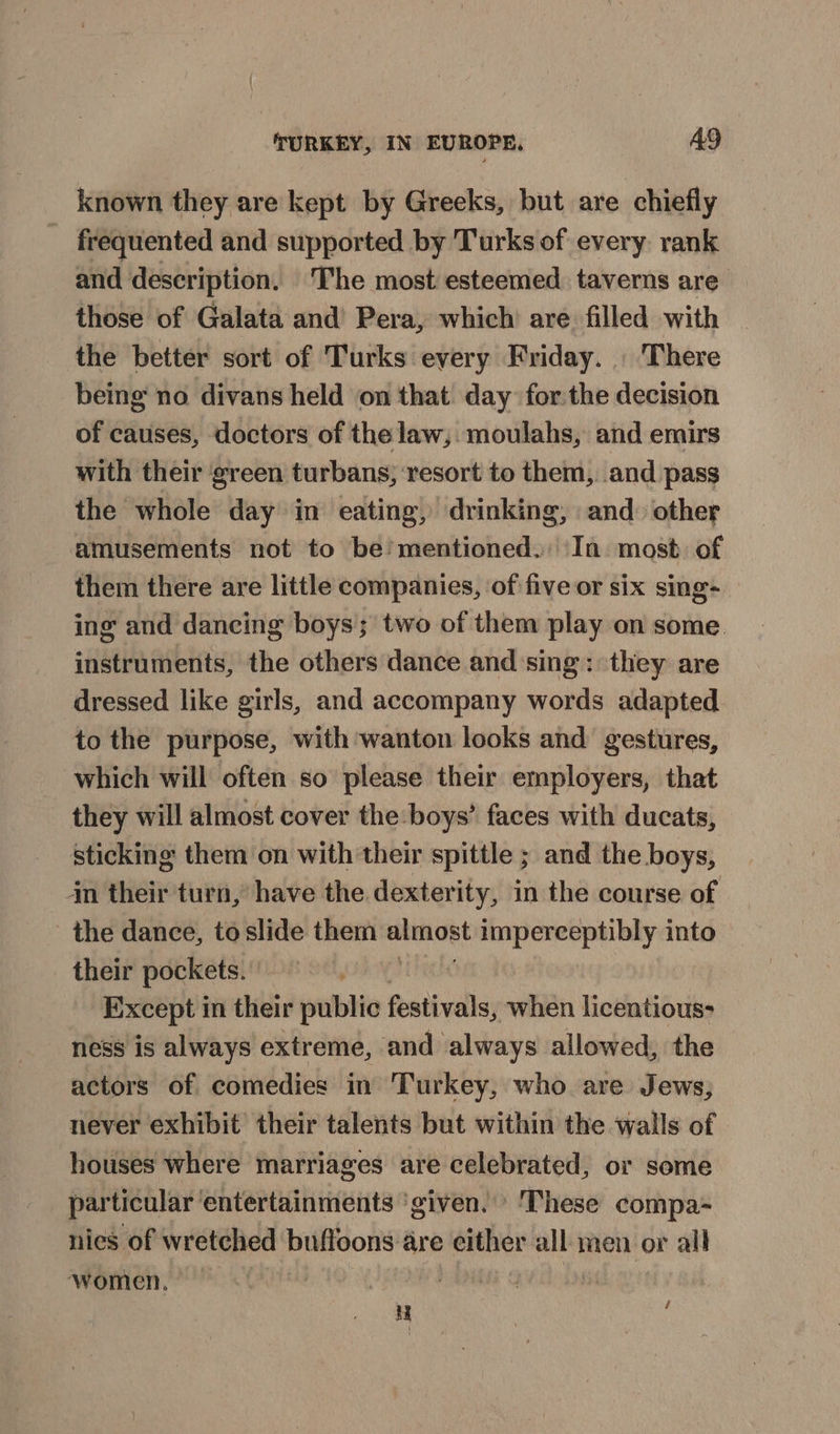 known they are kept by Greeks, but are chiefly frequented and supported by Turks of every rank and description. The most esteemed taverns are those of Galata and’ Pera, which are filled with the better sort of Turks every Friday. | There being no divans held on that day forthe decision of causes, doctors of the law, moulahs, and emirs with their ‘green turbans; resort to them, and pass the whole day in eating, drinking, and other amusements not to be’ mentioned.: In. most. of them there are little companies, of five or six sing- ing and dancing boys; two of them play on some. instruments, the others dance and sing: they are dressed like girls, and accompany words adapted to the purpose, with wanton looks and gestures, which will often so please their employers, that they will almost cover the boys’ faces with ducats, sticking them on with their spittle ; and the boys, in their turn,’ have the dexterity, in the course of the dance, to slide them ese imperceptibly into their pockets. Except in their public festivals, when licentious> ness is always extreme, and always allowed, the actors of comedies in Turkey, who are Jews, never exhibit’ their talents but within the walls of houses where marriages are celebrated, or some particular entertainments ‘given. ‘These compa- nies of wretched buffoons are either all men or all ‘women. — é Mu