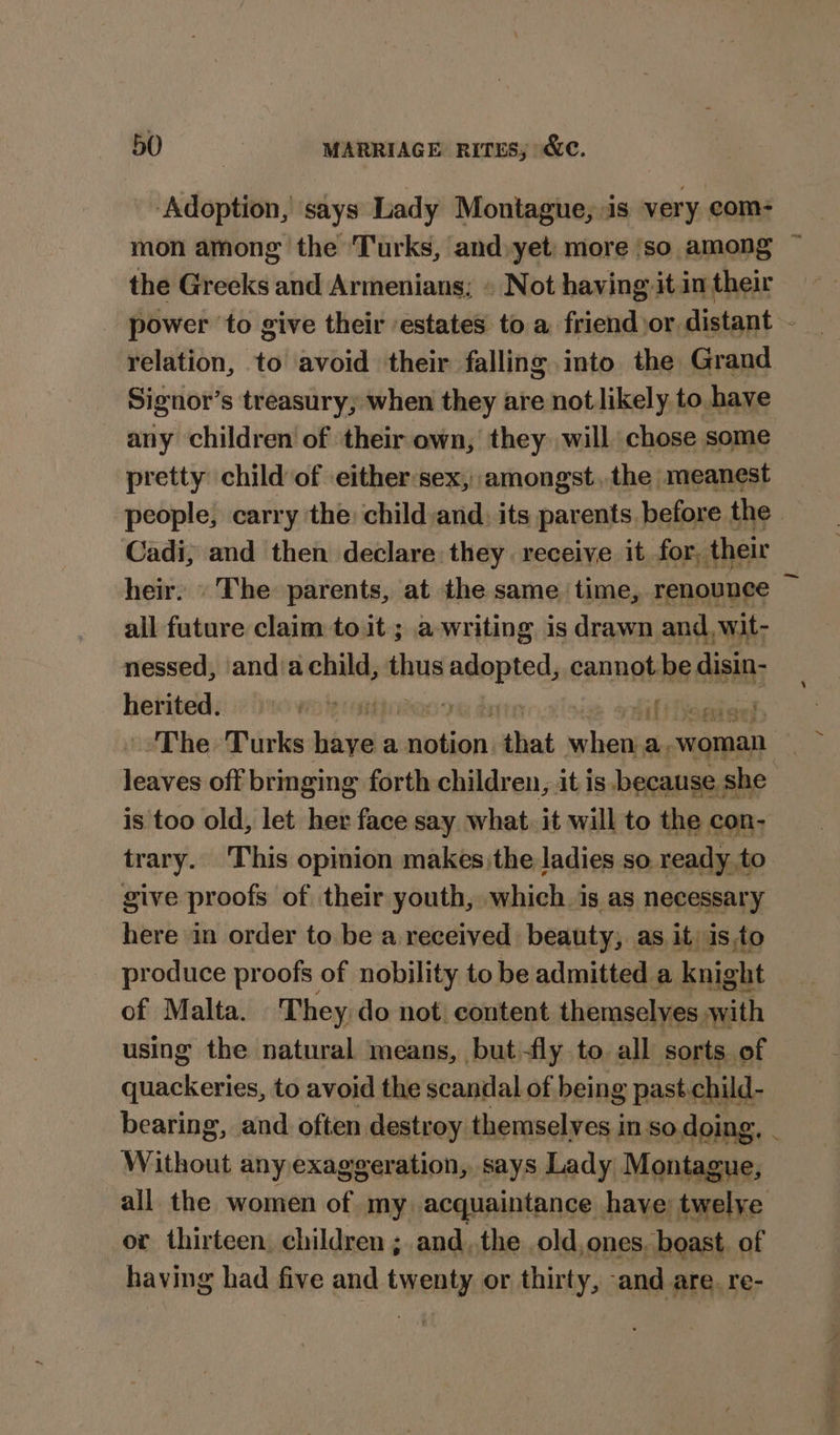 ‘Adoption, says Lady Montague, is very com- mon among the Turks, and yet: more ‘so among the Greeks and Armenians; » Not having it in their power ‘to give their ‘estates to a friend or distant - relation, to avoid their falling into the Grand Signor’s treasury; when they are not likely to have any children’ of their own, they will chose some pretty child of either:sex, amongst, the meanest an carry the: child and) its poyantsie before the dein The parents, at the same tia renounce i all future claim to it ; a-writing is drawn and, wit- nessed, andiachild, ats a cannot be disin- herited:: iy ows onan oe date y Hilt homiae The Turks haye a waibataia that safe a. woman leaves off bringing forth children, it is because. she is too old, let her face say what. it will to the con- trary. This opinion makes the ladies so ready. to give proofs of their youth, which. is as necessary here in order to be a received beauty, as it) isto produce proofs of nobility to be admitted a knight of Malta. They do not: content themselyes with using the natural means, but-fly to all sorts of quackeries, to avoid the scandal of being past.child- bearing, and often destroy themselves in so.doing. Without any exaggeration, says Lady Montague, all the women of my acquaintance have; twelye or thirteen, children ;.and..the old. ones, boast. of having had five and twenty or thirty, «and are. re-