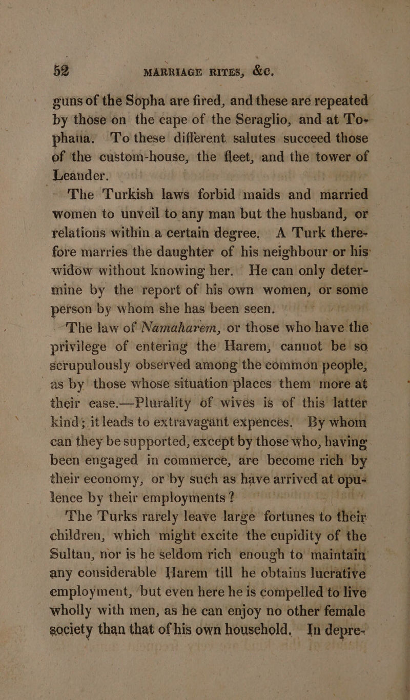 guns of the Sopha are fired, and these are repeated by those on the cape of the Seraglio, and at To- phana. To these different salutes succeed those of the custom-house, the fleet, and the tower of Leander. — ftir - The Turkish laws forbid maids ei nine women to unveil to any man but the husband, or — relations within a certain degree, A Turk there- fore marries the daughter of his neighbour or his: widow without knowing her. He can only deter- mine by the report of his own women, or some person by whom she has been seen. ee “The law of Namaharem, or those who have the’ privilege of entering the Harem, cannot be so scrupulously observed among the common people, as by those whose situation places them’ more at their ecase.—Plurality of wives is of this latter kind; itleads to extravagant expences. By whom can they be supported, except by those who, having been engaged in commerce, are become rich by their economy, or’ by such as have arrived at — lence by their employments ? | The Turks rarely leave large Peictinvied't do their children, which might excite the cupidity of the Sultan, nor is he seldom rich enough to maintain’ any considerable Harem till he obtaitis lucrative. employment, ‘but even here he is compelled to live wholly with men, as he can enjoy no other female society than that of his own household. In depre-