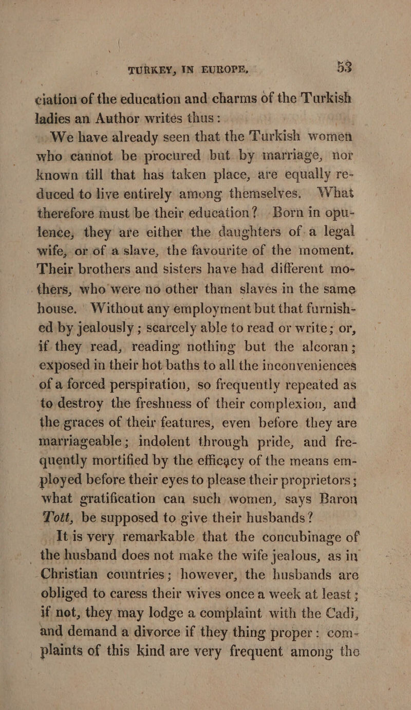 ciation of the education and charms of the Turkish ladies an Author writes thus: We have already seen that the Turkish women who cannot be procured but. by marriage, nor known till that has taken place, are equally re- duced to live entirely among themselves. What therefore must be their education? Born in opu- lence, they are either the daughters of.a legal _ wife, or of a slave, the favourite of the moment. Their brothers and sisters have had different mo- thers, who'were no other than slaves in the same house. Without any employment but that furnish- ed by jealously ; searcely able to read or write; or, if they read, reading nothing but the alcoran; exposed in their hot baths to all the inconveniences of a forced perspiration, so frequently repeated as to destroy the freshness of their complexion, and the graces of their features, even before they are marriageable ; indolent through pride, and fre- quently mortified by the efficacy of the means em- ployed before their eyes to please their proprietors ; what gratification can such women, says Baron Toit, be supposed to give their husbands? _Itis very remarkable that the concubinage of _ the husband does not make the wife jealous, as in -Christian countries; however, the husbands are obliged to caress their wives once a week at least ; if not, they may lodge a complaint with the Cadi, and demand a divorce if they thing proper: com- plaints of this kind are very frequent among the