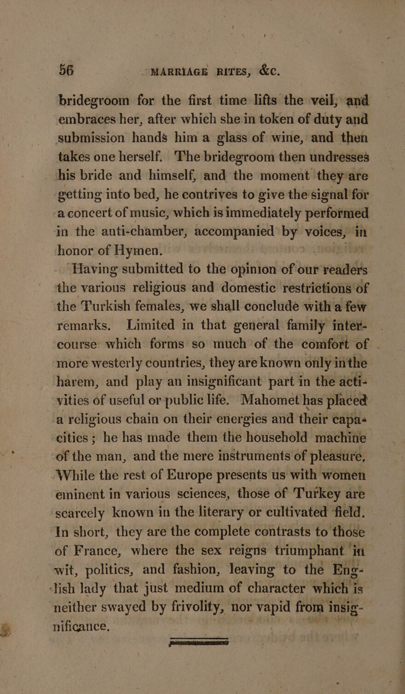 bridegroom for the first time lifts the veil; and embraces her, after which she in token of duty and submission hands him a glass of wine, and then takes one herself. The bridegroom then undresses his bride and himself, and the moment they/are getting into bed, he contrives to give the’signal for -aconcert of music, which is immediately performed in the anti-chamber, serrad alpina i? voices, mM honor of Hymen. on ‘Having submitted to the opinion of our readers the various religious and domestic restrictions of the Turkish females, we shall conclude with a few remarks, Limited in that general family inter- course which forms so much of the comfort of . more westerly countries, they are known only in the harem, and play an insignificant part in the acti- vities of useful or public life. Mahomet has placed a religious chain on their energies and their capas cities ; he has made them the household machine of the man, and the mere instruments of pleasure, ‘While the rest of Europe presents us with women eminent in various sciences, those of Turkey are scarcely known in the literary or cultivated ‘field. — In short, they are the complete contrasts to those of France, where the sex reigns triumphant” itt wit, politics, and fashion, leaving to the Eng- Jish lady that just medium of character which is ‘neither swayed by roe nor vapid from i insig- nificance, 3 PANN T TE