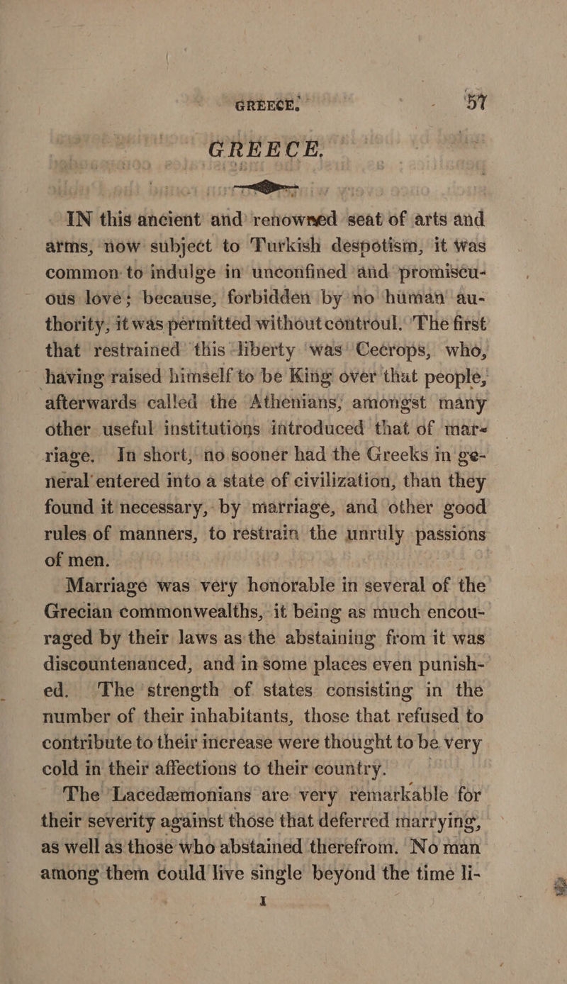 GREECE.” OF GREECE, IN this ancient and’ renowned seat of arts and arms, now subject to Turkish despotism, it was common: to indulge in unconfined and promiscu- ous lové: because, forbidden by no human au- thority; it was permitted without controul. The first that restrained ‘this liberty ‘was’ Cecrops, who, having raised himself to be King: over thut people, afterwards called the Athenians, amongst many other useful institutions introduced that of mar« riage. In short, no sooner had the Greeks in ge- neral’ entered into a state of civilization, than they found it necessary, by marriage, and other good rules of manners, to restrain the unruly passions of men. ) | se Marriage was very honorable in several of the Grecian commonwealths, it being as much encou- raged by their laws asthe abstaining from it was discountenanced, and in some places even punish- ed. The ‘strength of states consisting in the number of their inhabitants, those that refused to contribute to their increase were thought to be very cold in their affections to their country. | ‘The ‘Lacedemonians are very remarkable for their severity against those that deferred marrying, as well as those who abstained therefrom. No man among them could 'live single beyond the time li-