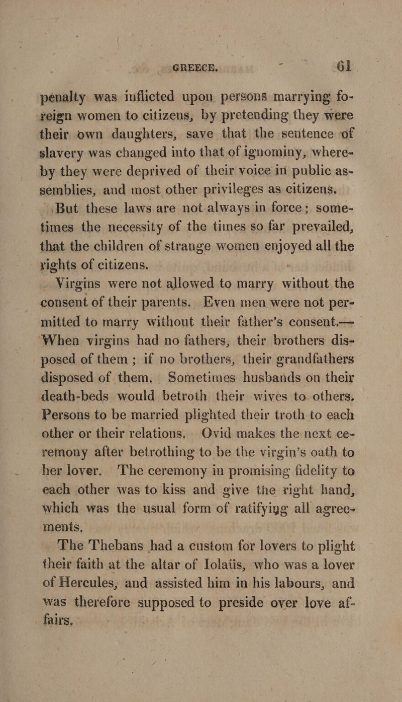 penalty was inflicted upon persons marrying fo- reign women to citizens, by pretending they were their own daughters, save that the sentence of slavery was changed into that of ignominy, where- by they were deprived of their voice in public as- semblies, aud most other privileges as citizens, But these laws are not always in force; some- times the necessity of the times so far prevailed, that the children of strange women enjoyed all the rights of citizens. | _ Virgins were not allowed to marry without the consent of their parents. Even men were not per- mitted to marry without their father’s consent.—_ ‘When virgins had no fathers, their brothers dis- posed of them ; if no brothers, their grandfathers disposed of them, Sometimes husbands on their death-beds would betroth their wives to. others, Persons to be married plighted their troth to each other or their relations. Ovid makes the next ce- remony after betrothing to be the virgin’s oath to her lover. The ceremony in promising fidelity to each other was to kiss and give the right hand, which was the usual form of ratifyigg all agree- ments. The Thebans had a custom for lovers to plight their faith at the altar of Iolatis, who was a lover of Hercules, and assisted him in his labours, and was therefore supposed to preside over love af- fairs.
