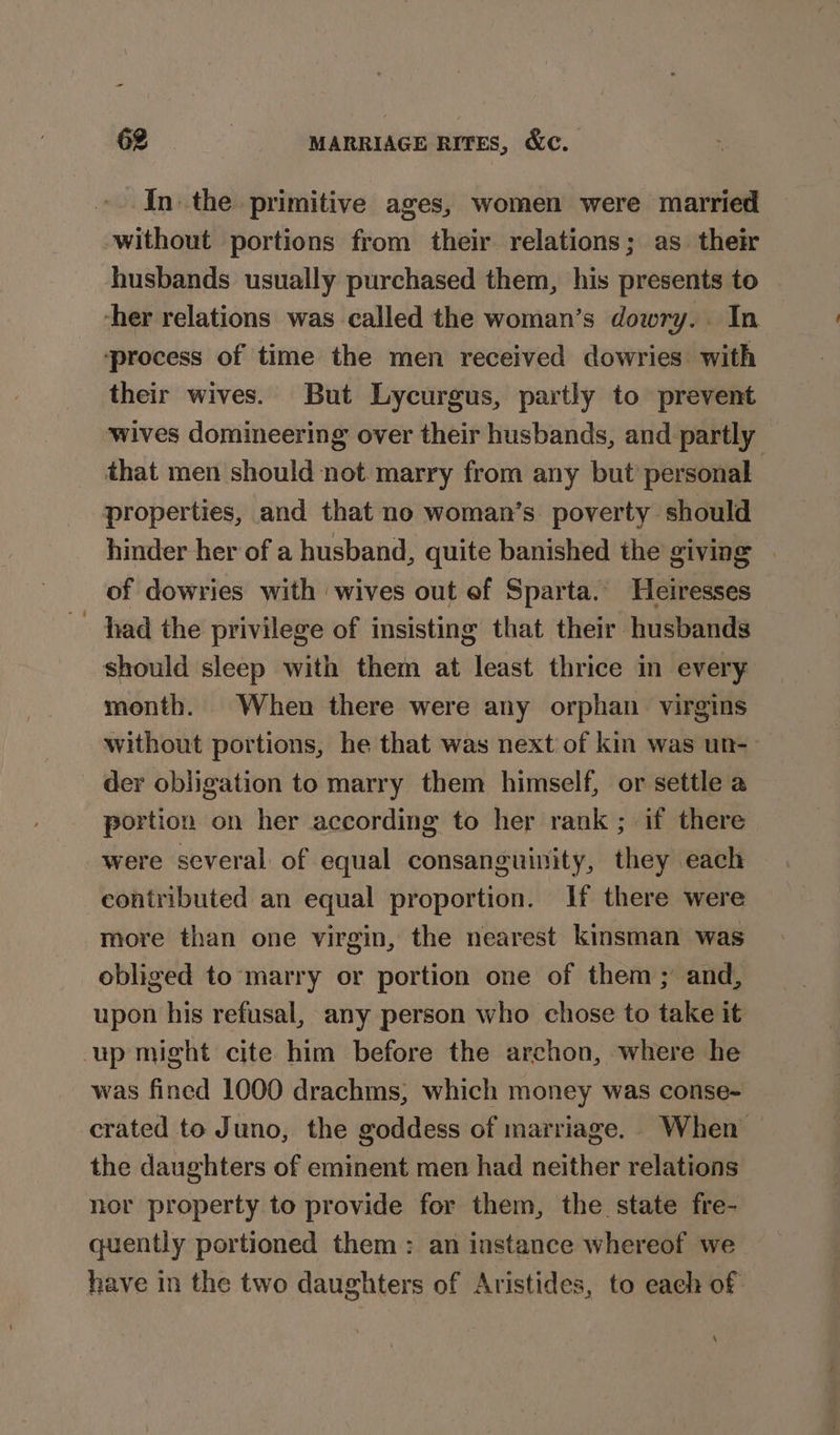 In the primitive ages, women were married without portions from their relations; as their husbands usually purchased them, his presents to ‘her relations was called the woman’s dowry.. In process of time the men received dowries with their wives. But Lycurgus, partly to prevent wives domineering over their husbands, and partly that men should not marry from any but’personal properties, and that no woman’s poverty should hinder her of a husband, quite banished the giving | of dowries with wives out ef Sparta. Heiresses had the privilege of insisting that their husbands should sleep with them at least thrice in every month. When there were any orphan virgins without portions, he that was next of kin was un-— der obligation to marry them himself, or settle a portion on her according to her rank ; if there were several of equal consanguinity, they each contributed an equal proportion. If there were more than one virgin, the nearest kinsman was obliged to ‘marry or portion one of them; and, upon his refusal, any person who chose to take it up might cite him before the archon, where he was fined 1000 drachms, which money was conse- crated to Juno, the goddess of marriage. When the daughters of eminent men had neither relations nor property to provide for them, the state fre- quently portioned them: an instance whereof we have in the two daughters of Aristides, to each of. \