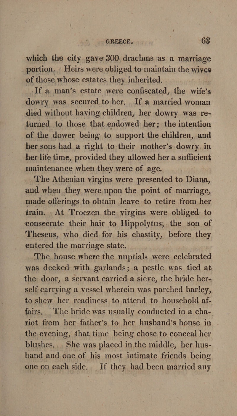 which the city gave 300, drachms as a marriage portion. - Heirs were obliged to maintam the wives of those whose estates they inherited. If a man’s estate were confiscated, the wife’s dowry was secured to her, If a married woman died without having children, her dowry was re- turned to those that endowed her; the intention of the dower being to support the children, and her sons had a right to their mother’s dowry. in her life time, provided they allowed her a sufficient maintenance when they were of age. The Athenian virgins were presented to Diana, and when they were upon the point of marriage, made offerings to obtain leave to retire from her train. . At Troezen the virgins were obliged. to consecrate their hair to Hippelytus; the son of Theseus, who died for his chastity, before they entered the marriage state. | The house where the nuptials were celebrated was decked with garlands; a pestle was tied at the door, a servant carried a sieve, the bride her- self carrying a vessel wherein was parched barley, to shew her readiness to attend to household af- fairs. ‘The bride was usually conducted in a cha-. riot from her. father’s to her husband’s house in the evening, that time being chose to conceal her blushes.. She was placed in the middle, her hus- band and one of his most intimate friends being one on each side. If they had been married any