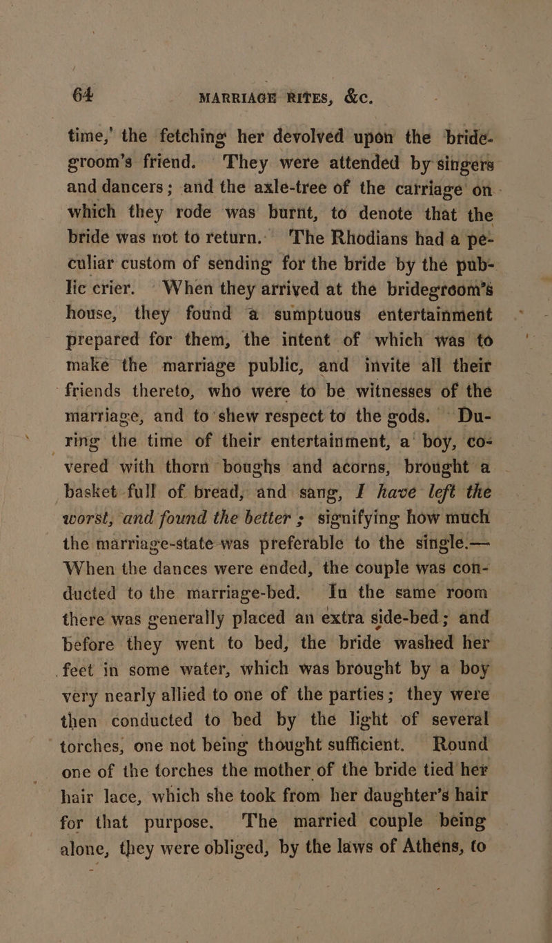 time,’ the fetching her devolved upon the bride- groom’s friend. They were attended by singers and dancers ; and the axle-tree of the carriage on - which they rode was burnt, to denote that the bride was not to return... The Rhodians had a pe- culiar custom of sending for the bride by the pub- lic crier. ' When they arrived at the bridegreom’s house, they found @ sumptuous entertainment prepared for them, the intent of which was to make the marriage public, and invite all their friends thereto, who were to be witnesses of the marriage, and to’shew respect to the gods. - Du- ring the time of their entertainment, a’ boy, co- vered with thorn ‘boughs and acorns, brought a - basket full of bread, and sang, I have left the worst, and found the better ; signifying how much the marriage-state was preferable to the single — When the dances were ended, the couple was con- ducted to the marriage-bed. Inu the same room there was generally placed an extra side-bed; and before they went to bed, the bride washed her feet in some water, which was brought by a boy very nearly allied to one of the parties; they were then conducted to bed by the light of several ‘torches, one not being thought sufficient. Round one of the torches the mother of the bride tied her for that purpose. The married couple being alone, they were obliged, by the laws of Athens, fo