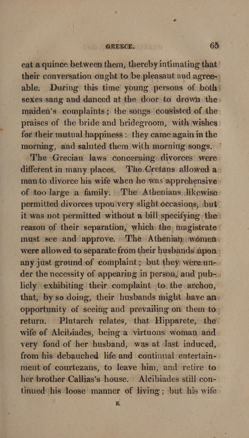 eat a quince between them, thereby intimating that’ their conversation ought to be. pleasant and agree-: able: During this time young persons of. both: sexes sang and danced at the door to drown. the maiden’s complaints; the songs ‘consisted of the praises of the bride and bridegroom, with wishes for their mutual happiness :. they came again in the morning, and saluted them with mornirig songs. ‘The Grecian laws concerning. divorces’ were different in many places. ‘The.Cretans allowed a» man to divorce his wife when he was apprehensive of too large a family. The Athenians dikewise. permitted divorces upon very slight occasions, ‘but. it was not permitted without a bill specifying the’ reason of their separation, which) the, magistrate’ must see and approve. ‘The. Athenian: women: _ were allowed to separate from their husbands upon. apy just ground of complaint; but they weresun-.- der the necessity of appearing in person, and pub- licly exhibiting their complaint to, the archon, that, by so doing, their husbands might have an, opportunity of seeing and prevailing on them to. return. Plutarch relates, that) Hipparete, the wife of Alcitiades, being a virtuous woman. and very fond of her husband, was at Jast induced, from his debauched life and continual entertain- ment of courtezans, to leave him, and retire to her brother Callias’s house. Alcibiades still con- tinued ‘his loose manner of living; but his wife. K