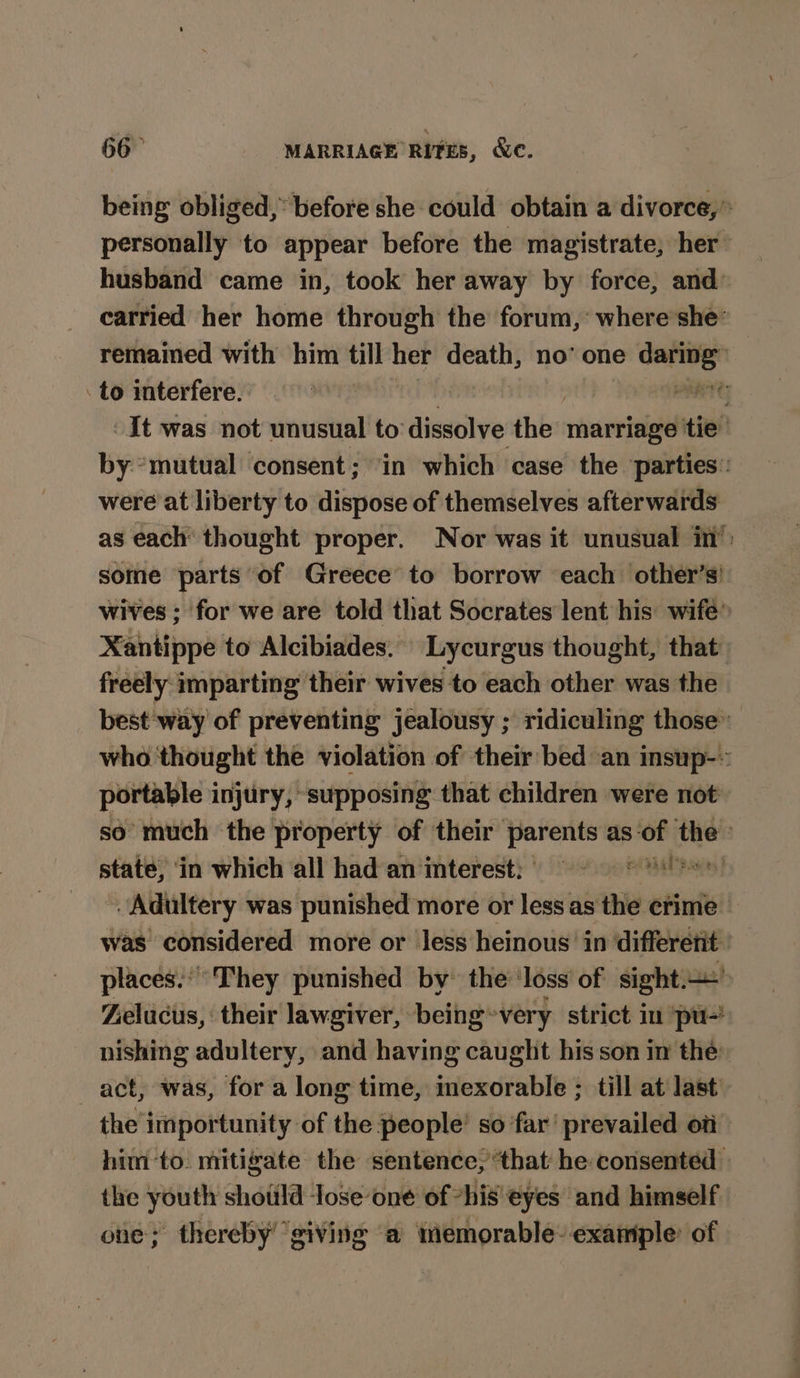 being obliged,’ before she could obtain a divorce,” personally to appear before the magistrate, her husband came in, took her away by force, and carried her home through the forum,’ where she” remained with him till her Betis no’ one = . to interfere. | PRTC It was not unusual to dissolve the: marriage tie by *mutual consent; ‘in which case the ‘parties: were at liberty to dispose of themselves afterwards as each thought proper. Nor was it unusual in’: some parts of Greece’ to borrow each other’s! wives ; for we are told that Socrates lent his wife’ Xantippe to Alcibiades... Lycurgus thought, that freely imparting their wives to each other was the best ‘way of preventing jealousy ; ridiculing those’ who thought the violation of their bed an insup-» portable injury, supposing that children were not so much the property of their parents as: dey Spd state, in which all had an interest; = Adultery was punished more or less as the crime was considered more or less heinous’ in differetit ' places.” ‘They punished by the ‘loss of sight’ Zelucus, their lawgiver, being*very strict in pu-! nishing adultery, and having caught his son in the: act, was, for a long time, mexorable ; till at last the importunity of the people’ so far’ prevailed oti him-to. mitigate the sentence, ‘that he: consented the youth shotild lose‘one of “his eyes and himself one; thereby ‘giving ‘a memorable- example: of