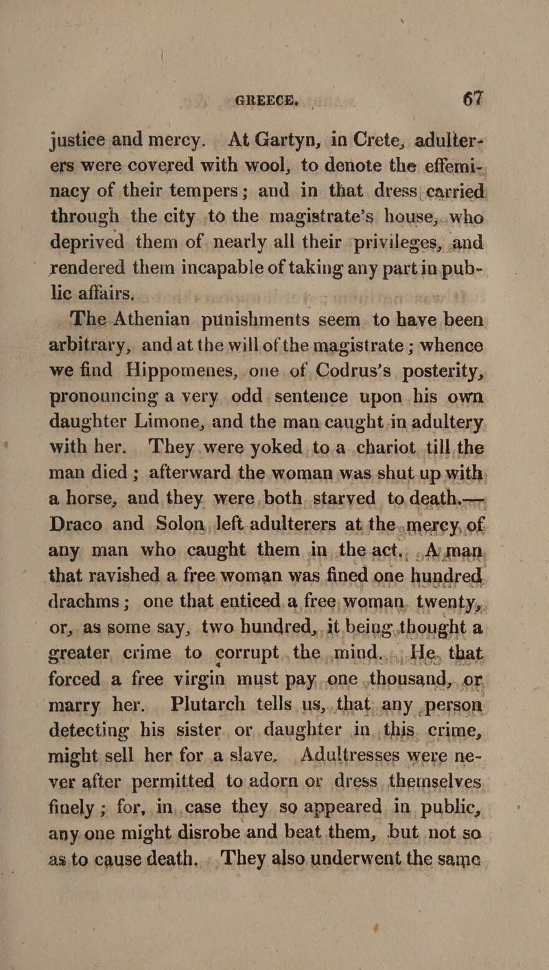 justice and mercy. At Gartyn, in Crete, adulter- ers were covered with wool, to denote the effemi-. nacy of their tempers; and in that. dress carried: through the city to the magistrate’s house,..who deprived. them of nearly all their privileges, and ~ rendered them incapable of taking any part in.pub- lic affairs, _ The. Athenian plinishments seem. to bine been. arbitrar y, and at the will of the magistrate ; whence we find Hippomenes, one of Codrus’s posterity, pronouncing a very odd sentence upon his own daughter Limone, and the man caught.in adultery with her. They were yoked to.a chariot, till the man died ; afterward, the woman was shut up with, a horse, and they were both. starved to,death.— Draco and Solon, left adulterers at, the..merey, of any man who caught them in the act,..Aman. — that ravished a, free woman was fined one hundred, drachms ; one that enticed a free, woman. twenty,. or, as some say, two hundred, it being. thought a greater crime to corrupt. the mind... He, that forced a free virgin must pay. .one, thousand, or, marry her. Plutarch tells us, that; any person. detecting his sister or, daughter in, this. crime, might sell her for a slave. Adultresses were ne- ver after permitted to adorn or dress themselves. finely ; for, in,.case they sg appeared in public, — any one might disrobe and beat them, but not so as to cause death. . They also underwent the same