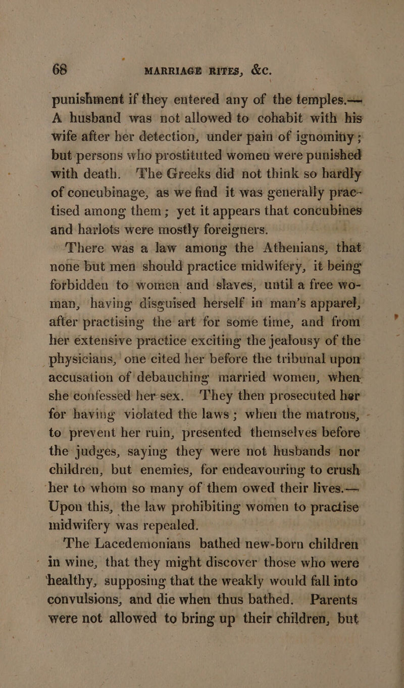 A husband was not allowed to cohabit with his wife after her detection, under pain of ignomitiy; but persons who prostituted women were punished with death. ‘The Greeks did not think so hardly of concubinage, as we find it was generally prac~ tised among them; yet it appears that pea and harlots were ninety foreigners. vi There was a law among the Athenians, that none but men should practice midwifery, it being forbidden to women and slaves, until a free wo- after practising the art for some time, and from her extensive practice exciting the jealousy of the she confessed her-sex. ‘They then prosecuted her for having violated the laws ; when the matrons, ‘ the judges, saying they were not husbands nor ‘her to whom so many of them owed their lives.— midwifery was repealed. The Lacedemonians bathed new-born children - in wine, that they might discover those who were ‘healthy, supposing that the weakly would fall into convulsions, and die when thus bathed. Parents were not allowed to bring up their children, but