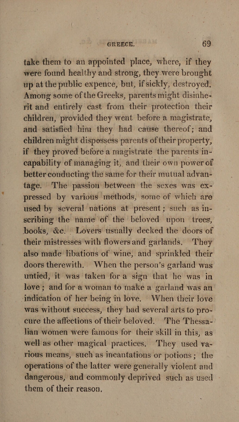 take them to an appointed place, where, if they were found healthy and strong, they were brought up at the public expence, but, if sickly, destroyed. Among some of the Greeks, parents might disinhe- rit and entirely cast from their protection their children, provided they went before a magistrate, and satisfied him they had cause thereof; and children might dispossess parents of their property, if they proved before a magistrate the parents in- capability of managing it, and their own power of better conducting the same for their mutual advan- tage. The passion between the sexes was ex- pressed by various methods, some of which are used by several nations at present; such as in- scribing the name of the beloved upon trees, books, &amp;c. Lovers usually decked the doors of their mistresses with flowers and garlands, They also made libations of wine, and sprinkled their doors therewith. When the person’s garland was untied, it was taken fora sign that he was in love; and for a woman to make a garland was an indication of her being in love. When their love was without success, they had several arts to pro- cure the affections of their beloved. The Thessa- lian women were famous for their skill in this, as well as other magical practices. They used va- rious means, such as incantations or potions; the operations of the latter were generally violent and dangerous, and commonly deprived such as used - them of their reason.