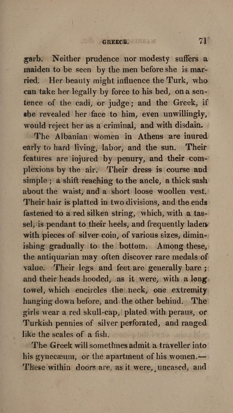 _ @REECR. val garb, Neither prudence nor modesty suffers a maiden to be seen by the men before she is mar- ried. Her beauty might influence the Turk, who can take her legally by force to his bed, ona sen- tence of the cadi, or judge; and the Greek, if she revealed her ‘face to him, even unwillingly, would reject her‘as a criminal, and with disdain. | The Albanian(:‘women in Athens ‘are inured. early to hard: living; Jabor, and the sun. Their features are injured by penury, and their -com- plexions by the air,’ Their dress is course and simple’; a shift: reaching to the ancle, a thick sash about the waist) and a short loose woollen vest. Their hair is platted in: two divisions, and the ends fastened to a'red silken string, which, with a tas- sel; ‘is pendant to their heels, and frequently laden with pieces of silver coin, of various sizes, dimin- ishing gradually to: the bottom. Among these, the antiquarian may often discover rare medals:of value. ‘Their legs and feet are generally bare ;: and their heads hooded, .as it were, with a long, towel, which encircles the) neck, one extremity hanging down before, and. the other behind. The girls wear a red skull-cap, plated with peraus, or Turkish pennies of silver perforated, and ranged like the scales of a fish. ~ The Greek will sometimes admit a traveller into his gyneceum, or the apartment of his women.— These within doors are, as it were, uncased, and