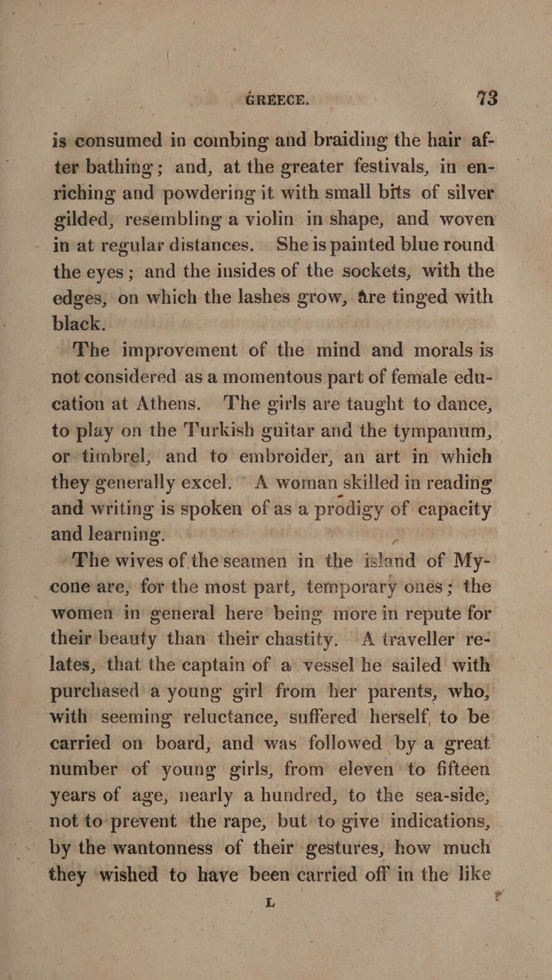 is consumed in combing and braiding the hair af- ter bathing; and, at the greater festivals, in en- riching and powdering it with small bits of silver gilded, resembling a violin in shape, and woven in at regular distances. She is painted blue round the eyes; and the insides of the sockets, with the edges, on which the lashes grow, 4re tinged with black. | | The improvement of the mind and morals is not considered as a momentous part of female edu- cation at Athens. The girls are taught to dance, to play on the Turkish guitar and the tympanum, or timbrel, and to embroider, an art in which they generally excel. A woman skilled in reading and writing is spoken of as a prodigy of capacity and learning. | ‘ The wives of the seamen in the island of My- _ cone are, for the most part, temporary ones; the women in general here being more in repute for their beauty than their chastity. A traveller re- lates, that the captain of a vessel he sailed with purchased a young girl from her parents, who, with seeming reluctance, suffered herself to be carried on board, and was followed by a great number of young girls, from eleven ‘to fifteen years of age, nearly a hundred, to the sea-side, not to-prevent the rape, but to give indications, » by the wantonness of their gestures, how much _ they wished to have been carried off in the like L