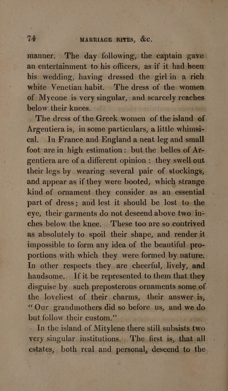manner. The. Bibi following, the ae gave an entertainment to his officers, as if it had been his wedding, having dressed the girl in. a rich white Venetian habit. The dress of the women of Mycone is very singular, and. sia reaches below their knees. | be The dress of the Greek women of the aul re Rcrcntionay is, in some particulars, a little whimsi- cal. In France and England a neat leg and small foot are in high estimation: but the belles of Ar- gentiera are of a different opinion : they swell out their legs by wearing several pair of stockings, and appear as if they were booted, which strange kind of ornament they consider as. an. essential part of dress; and lest it should be lost to: the eye, their garments do not descend above two in- ches below the knee. These too are so contrived as absolutely to spoil their shape, and render it impossible to form any idea of the beautiful. pro- portions with which they were formed by nature. In other respects they are cheerful, lively, and handsome. If it be represented to them that they disguise by such preposterous ornaments some of the loveliest of their charms, their answer. is, “Our grandmothers did so before us, and we do but follow their custom.” - In the island of Mitylene there still subsists as very singular. institutions. . The first is, that all estates, both real and personal, descend to the.