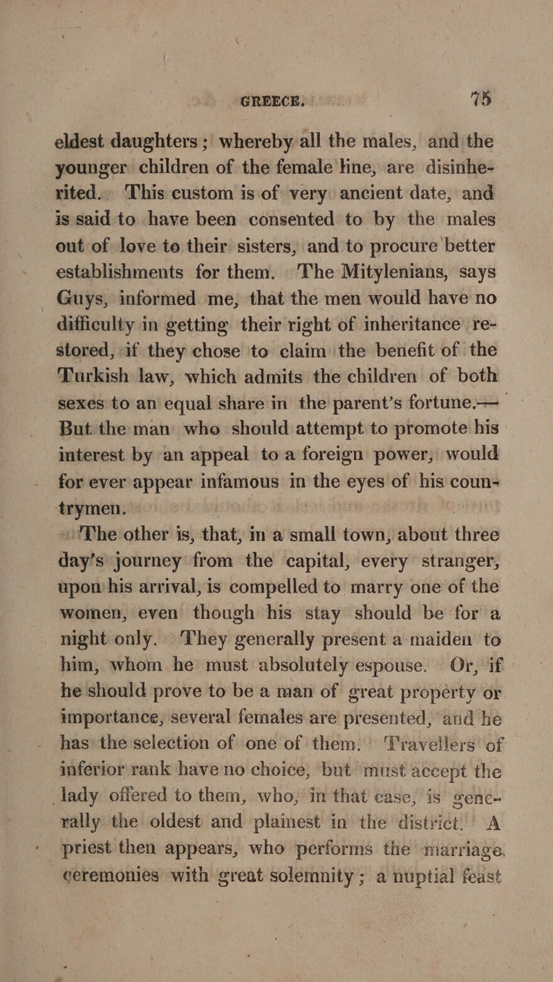 eldest daughters ; whereby all the males, and the younger children of the female line, are disinhe- rited.. This custom is of very: ancient date, and is said to have been consented to by the males out of love to their sisters, and to procure better establishments for them. The Mitylenians, says Guys, informed me, that the men would have no difficulty in getting their right of inheritance’ re- stored, if they chose to claim the benefit of the Turkish law, which admits the children of both sexes to an equal share in the parent’s fortune—_ But the man who should attempt to promote his interest by an appeal toa foreign power, would for ever appear infamous in the eyes of his coun- ‘trymen. Bits | »)'The other is, that, im a small town, about three day’s journey from the capital, every stranger, upon his arrival, is compelled to marry one of the — women, even though his stay should be for a night only. They generally present a maiden to him, whom he must absolutely espouse. Or, if he should prove to be a man of great property or importance, several females are presented, and he has the selection of one of them. Travellers of inferior rank have no choice, but must accept the lady offered to them, who, in that case, is gene- rally the oldest and plainest in the district. A priest then appears, who performs the marriage. ceremonies with great solemnity; a nuptial feast