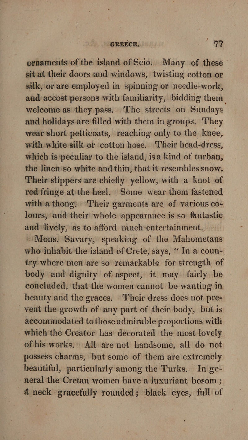 ornaments of the island of Scio. Many of these sit at their doors and windows, twisting cotton or silk, or are employed in spinning or needle-work, and accost persons with familiarity, bidding them. welcome as they pass. ‘The streets on Sundays and holidays.are filled with them in groups. They wear short petticoats, reaching only to the knee, with white silk of cotton hose. Their head-dress, which is peculiar to the island, isa kind of turban, the linen'so white and thin, that it resembles snow. Their slippers are chiefly yellow, with a knot of red fringe at the heel. Some wear them fastened with athong; ‘Their garments are of various co- lours, and their whole appearance is so fantastic and ‘lively, as to afford much entertainment. ~'Mons. Savary, speaking of the Mahometans who inhabit the island of Crete, says, ‘ In a coun- try where men are so remarkable for strength of body and dignity of aspect, it may fairly be concluded, that the women cannot be wanting in beauty and the graces. Their dress does not pre- vent the growth of any part of their body, but is accommodated tothose admirable proportions with . which the Creator has decorated the most lovely of his works. All are not handsome, all do not possess charms, but some of them are extremely beautiful, particularly among the Turks. In ge- -neral the Cretan women have a luxuriant bosom ; ad neck gracefully rounded; black eyes, full of