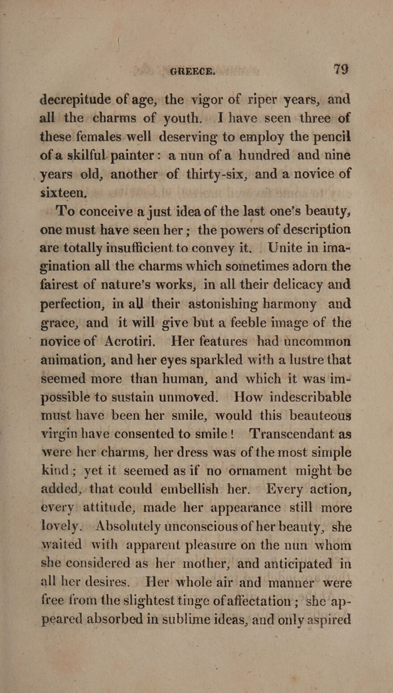 “GREECE. | 719 decrepitude of age, the vigor of riper years, and all the charms of youth. I have seen three of these females well deserving to employ the pencil of a skilful painter: a nun of a hundred and nine years old, another of thirty-six, and a novice of sixteen. To conceive a just idea of the last one’s beauty, one must have seen her ; the powers of description are totally insufficient to convey it. _ Unite in ima- gination all the charms which sometimes adorn the © fairest of nature’s works, in all their delicacy and perfection, in all their astonishing harmony and grace, and it will give but a feeble image of the ' novice of Acrotiri. Her features had uncommon animation, and her eyes sparkled with a lustre that seemed more than human, and which it was im- possible to sustain unmoved. How indescribable must have been her smile, would this beauteous virgin have consented to smile! Transcendant as were her charms, her dress was of the most simple kind; yet it seemed asif no ornament might be added, that could embellish her. Every action, every attitude, made her appearance still more lovely. Absolutely unconscious of her beauty, she waited with apparent pleasure on the nun whom she considered as her mother, and anticipated in all her desires. Her whole air and manner were free from the slightest tinge ofaffectation ; she ap- peared absorbed in sublime ideas, and only aspired
