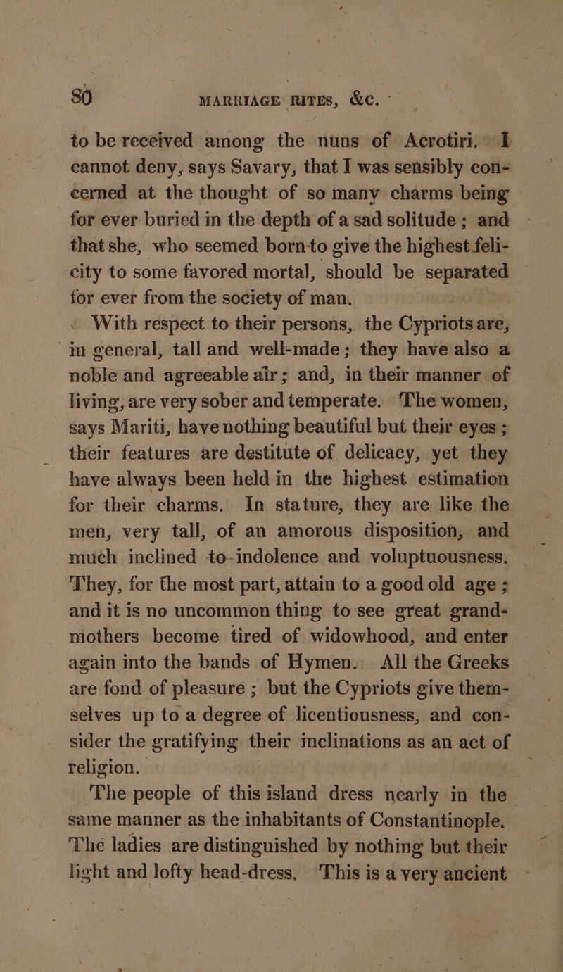 to be received among the nuns of Acrotiri. I cannot deny, says Savary, that I was sensibly con- cerned at the thought of so many charms being for ever buried in the depth of a sad solitude ; and that she, who seemed born-to give the highest feli- city to some favored mortal, should be bh scynsre for ever from the society of man. With respect to their persons, the Gypsy are, in general, tall and well-made; they have also a noble and agreeable air; and, in their manner of living, are very sober and temperate. The women, says Mariti, have nothing beautiful but their eyes ; their features are destitute of delicacy, yet they have always been held in the highest estimation for their charms. In stature, they are like the men, very tall, of an amorous disposition, and much inclined to-indolence and voluptuousness. ‘They, for fhe most part, attain to a good old age ; and it is no uncommon thing to see great grand- mothers become tired of widowhood, and enter again into the bands of Hymen. All the Greeks are fond of pleasure ; but the Cypriots give them- selves up to a degree of licentiousness, and con- sider the gratifying their inclinations as an act of religion. The people of this island dress nearly in the same manner as the inhabitants of Constantinople. The ladies are distinguished by nothing but their light and lofty head-dress. ‘This is a very ancient