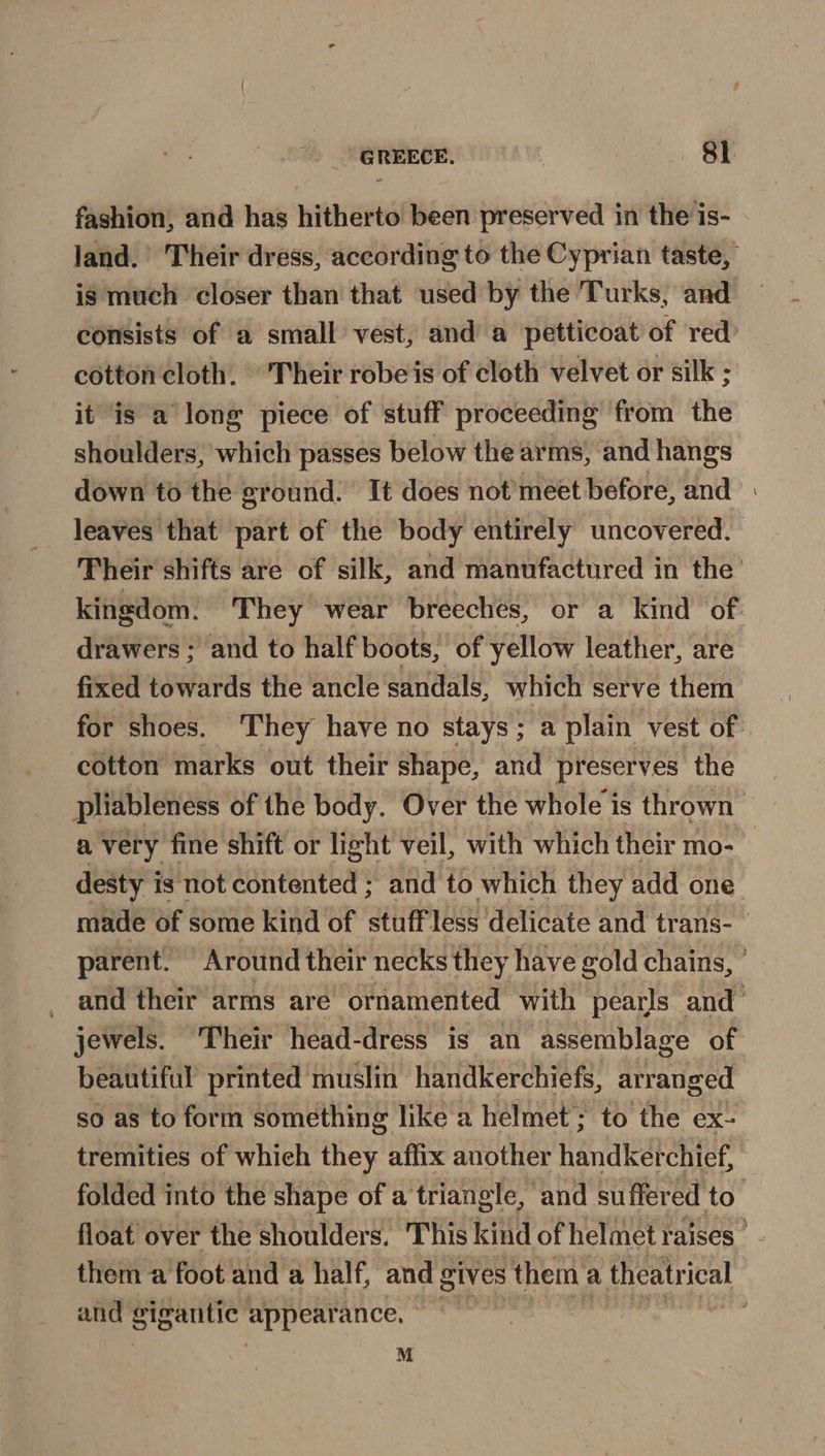 fashion, and has hitherto been preserved in the is- land.’ Their dress, according to the Cyprian taste, is much closer than that used by the Turks, and consists of a small vest, and a petticoat of red’ cotton cloth. © Their robe is of cloth velvet or silk ; it is a long piece of stuff proceeding from the shoulders, which passes below the arms, and hangs down to the ground. It does not’meet before, and leaves that part of the body entirely uncovered. Their shifts are of silk, and manufactured in the kingdom. They wear breeches, or a kind of drawers ; and to half boots, of yellow leather, are fixed towards the ancle sandals, which serve them for shoes. They have no stays; a plain vest of | cotton marks out their shape, and preserves the pliableness of the body. Over the whole is thrown a very fine shift or light veil, with which their mo- desty i is not contented ; and to which they add one made of some kind of stuffless delicate and trans- parent. Around their necks they have gold chains, ° and their arms are’ ornamented with pearls and’ jewels. Their head-dress is an assemblage of beautiful printed muslin handkerchiefs, arranged so as to form something like a helmet; to the ex- tremities of whieh they affix another handkerchief, folded into the shape of a triangle, and suffered to float over the shoulders, This kind of helmet raises  them a foot and a half, and gives them a theatrical and gigantic appearance. M