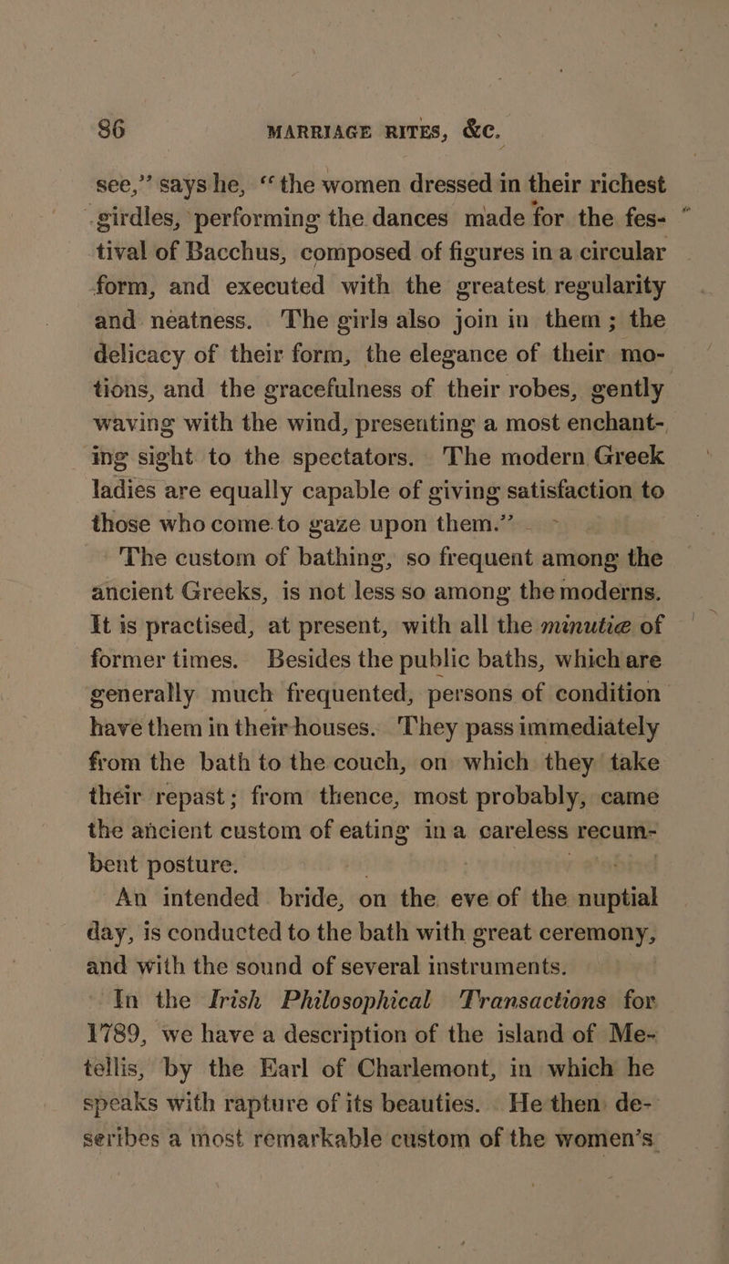 ** says he, “the women dressed in their richest é eid performing the dances made for the fes- tival of Bacchus, composed of figures in a circular form, and executed with the greatest regularity and neatness. The girls also join in them; the delicacy of their form, the elegance of their mo- tions, and the gracefulness of their robes, gently waving with the wind, presenting a most enchant- ing sight to the spectators. The modern Greek ladies are equally capable of giving satisfaction to those who come.to gaze upon them.” The custom of bathing, so frequent among the ancient Greeks, is not less so among the moderns. It is practised, at present, with all the mnutie of former times. Besides the public baths, which are generally much frequented, persons of condition have them in their houses... They pass immediately from the bath to the couch, on which they take their repast; from thence, most probably, came the ancient custom of eating ina careless recum- bent posture. An intended bride, on the eve of the eee day, is conducted to the bath with great ceremony, and with the sound of several instruments. In the Irish Philosophical Transactions for 1789, we have a description of the island of Me- tellis, by the Earl of Charlemont, in which he speaks with rapture of its beauties. He then: de- sertbes a most remarkable custom of the women’s.