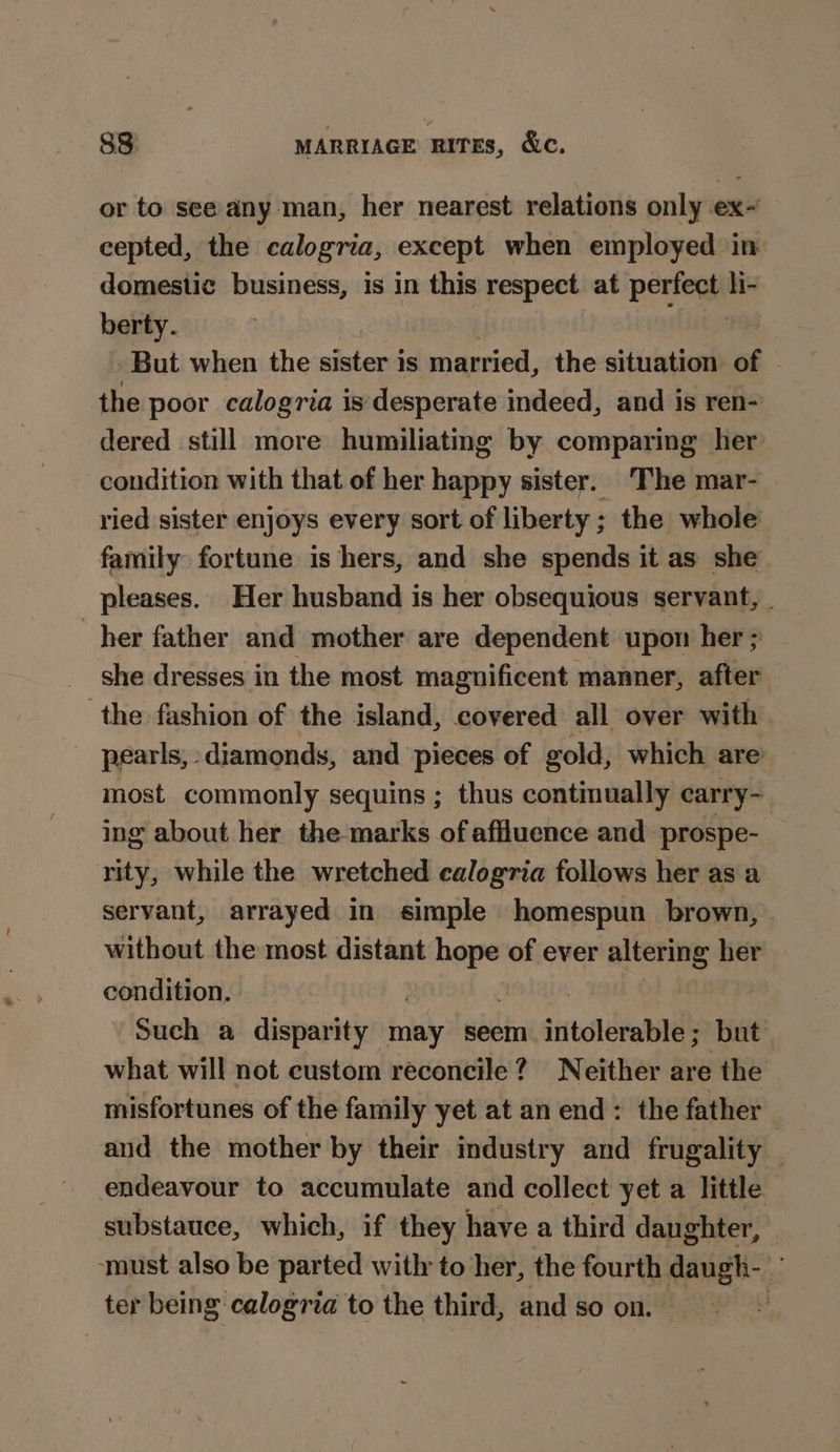 or to see any man, her nearest relations only ex- cepted, the calogria, except when employed in domestic business, is in this respect at periege li- berty. But when the sister is married, the situation of - the poor calogria is desperate indeed, and is ren- dered still more humiliating by comparing her condition with that of her happy sister. The mar- ried sister enjoys every sort of liberty ; the whole family fortune is hers, and she spends it as she. pleases. Her husband is her obsequious servant, | her father and mother are dependent upon her ; she dresses in the most magnificent manner, after the fashion of the island, covered all over with pearls, - diamonds, and pieces of gold, which are most commonly sequins ; thus contimually carry- ing about her the marks of affluence and prospe- rity, while the wretched calogria follows her as a servant, arrayed in simple homespun brown, without the most distant 5 re ever altering her condition. Such a disparity may seem intalevatldl but. what will not custom reconcile? Neither are the misfortunes of the family yet at an end: the father _ and the mother by their industry and frugality — endeavour to accumulate and collect yet a little substauce, which, if they have a third daughter, | ‘must also be parted with to her, the fourth daugh- ter being calogria to the third, and so on. :