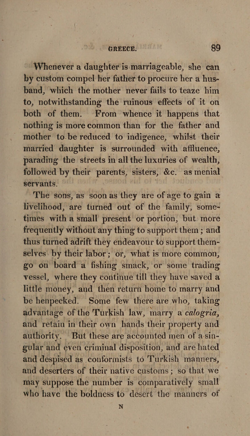 Whenever a daughter is marriageable, she can by custom compel her father to procure her a hus- band, which the mother never fails to teaze him to, notwithstanding the ruinous effects of it on both of them. From whence it happens that nothing is more common than for the father and mother to-be reduced to indigence, whilst their married daughter is surrounded with affluence, parading the streets in all the luxuries of wealth, followed by their aay sisters, &amp;c. as menial servants. The sons, as soon as they are of age to gain 2 livelihood, are turned out of the family, some- times with a small present or portion, but. more frequently without any thing to support them ; and thus turned adrift they endeavour to support them- selves by their labor; or, what is more common, go on board a fishing smack, or some trading vessel, where they continue till they have saved a little money, and then return home to marry and be henpecked. Some few there are who, taking advantage of the Turkish law, marry a calogria, and retain in their own hands their property and authority. But these are accounted men of a-sin- gular and even criminal disposition, and are hated and despised as conformists to Turkish manuers, and deserters of their native customs; so that we may suppose the number is comparatively small who have the boldness to desert the manners of N