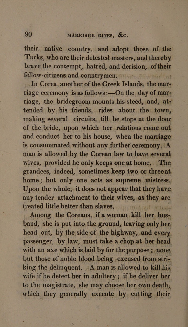 their. native country, and adopt those of the Turks, who are their detested masters, and thereby brave the contempt, hatred, and derision, of thane fellow-citizens and countrymen: ov! _In Corea, another of the Greek Tana diel mar- riage ceremony is as follows:—On the day of mar- riage, the bridegroom mounts his steed, and, at- tended by his ‘friends, rides about the town, - making several. circuits, till he stops at the door of the bride, upon which her relations come out and conduct her to his house, when the marriage is consummated without any further ceremony. ‘A man is allowed by the Corean law to have several wives, provided he only keeps one at home. The grandees, indeed, sometimes keep two or three at, home; but only one acts as supreme mistress. Upon the whole,-it does not appear that they have any tender attachment to their wives, as they are treated little better than slaves. Among the Coreans, if a woman, kill bf aia band, she is put into, the ground, leaving only her head out, by the side of the highway,, and every. passenger, by law, must take a chop at her head with an axe whi¢h isJaid by for the purpose ;, none. but these of noble blood being excused from stri- king the delinquent. ; A, man is allowed to kill his ite if he detect her in adultery ; if he deliver her to the magistrate, she may choose her own death, which they generally execute by. cutting their
