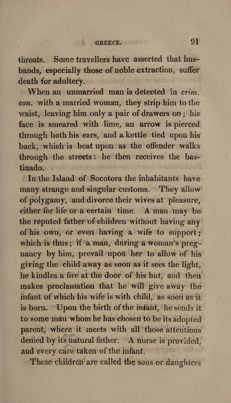 throats. Some travellers have asserted that hus- bands, especially those of noble extraction, suffer _ death for adultery. . When an unmarried man is detabiea in crim. con, with a married woman, they strip him to the waist, leaving him only a pair of drawers on; his face is smeared with lime, an arrow is pierced through both his ears, and a kettle tied upon his back, which is: beat upon:as’ the offender walks through the streets: he then receives the isigs tinado. | “In'the Island of Socotora the inhabitants hav many strange and singular customs. They allow of polygamy, ‘and'divorce their wives at pleasure, either for life’or a’certain time. A man “may be the reputed father’of children without having any. of his own) or ‘éven: having’ a wife’ to support; whichis thus; if*a man, during a woman’s preg- nancy by him, prevail upon her: to allow of his giving the child‘away as soon as it sees the light, he kindles a five at the door of his ‘hut, and then makes proclaniation that he will give away the infant of which his wife is with child, as soon as‘it is born. “Upon the birth of the’ infant, ‘he sétids it to some man whom he has chosen to be its adopted parent, where : it meets with all those attentions denied by its natural father. A nurse is provided, , and every care taken’ of the infant. These childrén’ are ‘called the sons.or daughters: