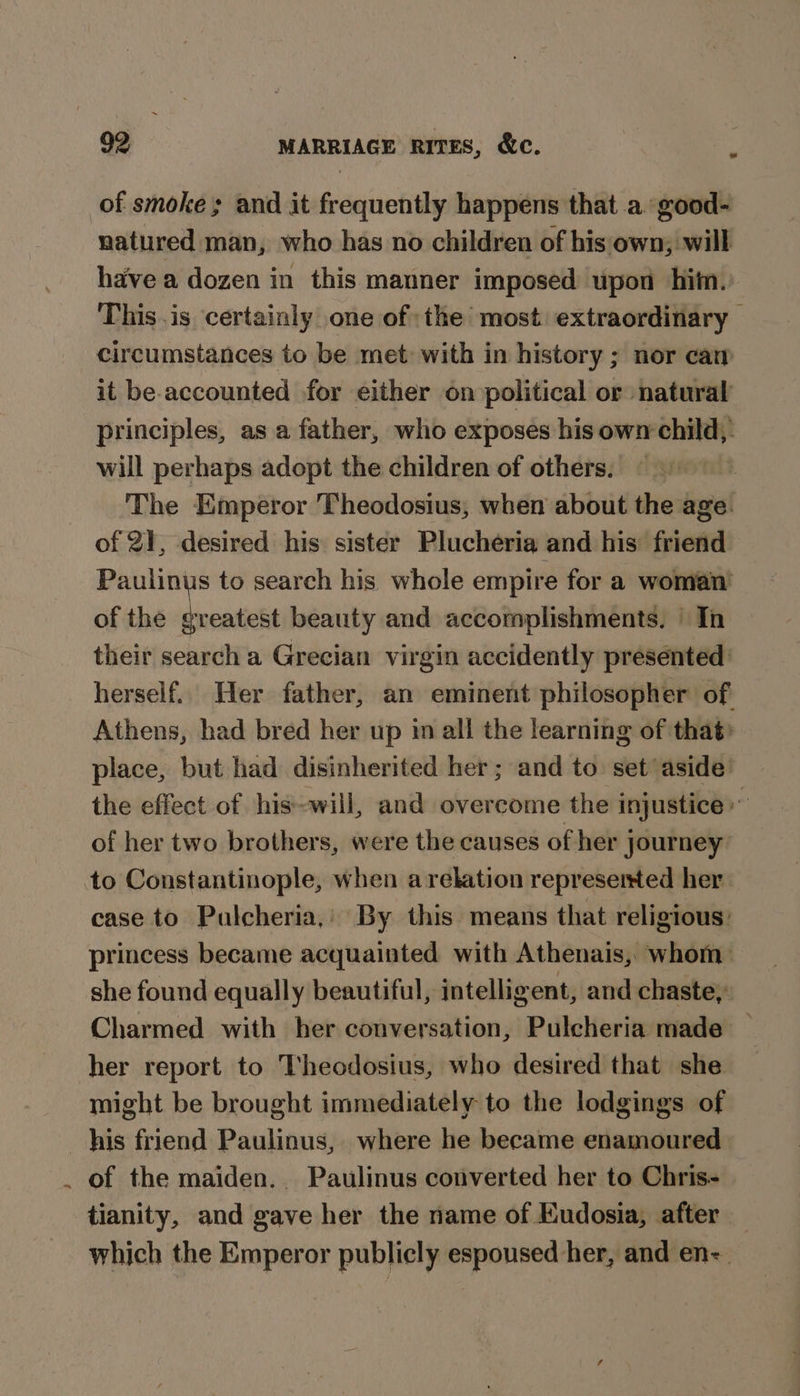 of smoke and it frequently happens that a. good- natured man, who has no children of his own, will have a dozen in this manner imposed upon hit. This.is certainly one of the most extraordinary circumstances to be met: with in history ; nor cam it be-accounted for either on political or natural principles, as a father, who exposes his own child, will perhaps adopt the children of others. The Emperor Theodosius, when about the age. of 21, desired his sister Plucheria and his: friend Paulinus to search his whole empire for a woman of the greatest beauty and accomplishments. In their search a Grecian virgin accidently presented herself. Her father, an eminent philosopher of Athens, had bred her up im all the learning of that» place, but had disinherited her; and to set aside’ the effect of his-will, and overcome the injustice” of her two brothers, were the causes of her journey: case to Pulcheria,’ By this means that religious: princess became acquainted with Athenais, whom she found equally beautiful, intelligent, and chaste, Charmed with her conversation, Pulcheria made her report to Theodosius, who desired that she might be brought immediately to the lodgings of 3 of the maiden. Paulinus converted her to Chris- | tianity, and gave her the name of Eudosia, after which the Emperor publicly espoused her, and en-_