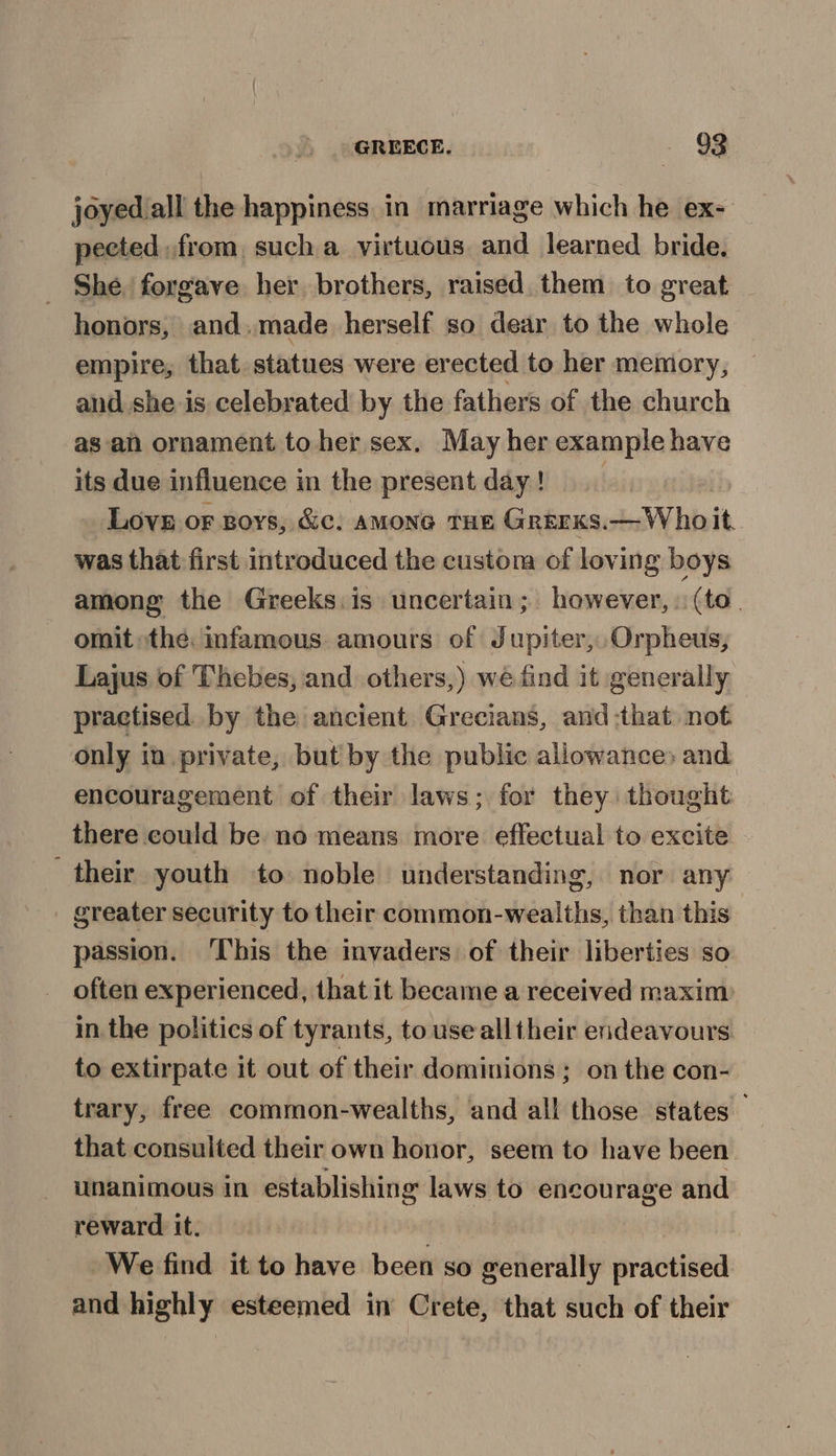joyed all the happiness in marriage which he ex- pected from, such a virtuous and learned bride. She forgave her brothers, raised them to great honors, and.made herself so dear to the whole empire, that statues were erected to her memory, and she is celebrated by the fathers of the church as-an ornament to her sex. May her example have its due influence in the present day ! | Love or goys, &amp;c. amone THE Grerxs.— Who it, was that first introduced the custom of loving boys among the Greeks. is uncertain; however, (to. omit the: infamous amours of Jupiter, Orpheus, Lajus of Thebes, and others,) wé find it generally practised by the ancient Grecians, and -that not only in private, but'by the public allowance» and encouragement of their laws; for they thought there could be no means more effectual to excite their youth to noble understanding, nor any greater security to their common-wealths, than this passion. ‘This the invaders of their liberties so often experienced, that it became a received maxim in. the politics of tyrants, to use all their endeavours to extirpate it out of their dominions; on the con- trary, free common-wealths, and all those states that consulted their own honor, seem to have been unanimous in establishing laws to encourage and reward it. We find it to have been so generally practised and highly esteemed in Crete, that such of their