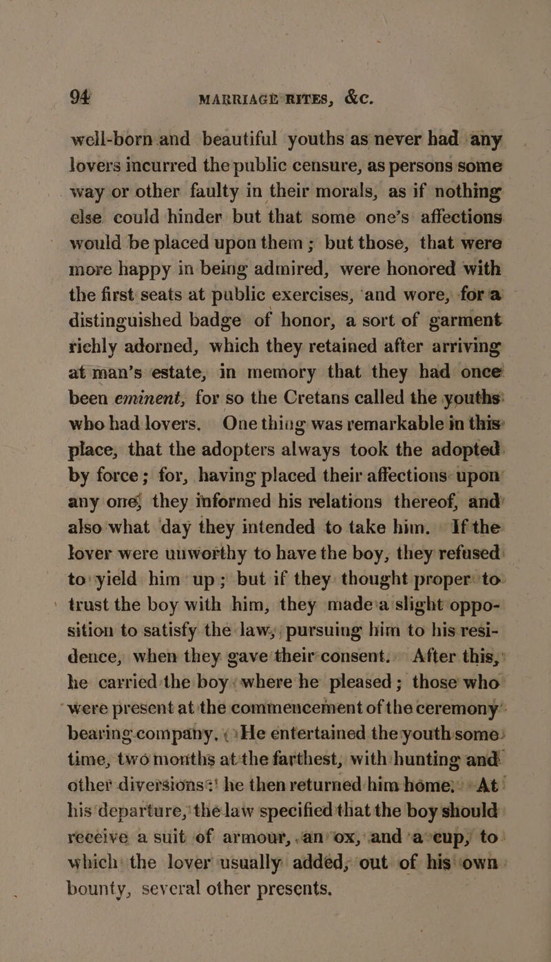 well-born.and beautiful youths as never had any lovers incurred the public censure, as persons some way or other faulty in their morals, as if nothing else. could hinder but that some one’s affections would be placed upon them ; but those, that were more happy in being admired, were honored with the first:seats at public exercises, ‘and wore, fora distinguished badge of honor, a sort of garment richly adorned, which they retained after arriving at man’s estate, in memory that they had once been eminent, for so the Cretans called the youths: who had lovers. One thivg was remarkable in this’ place, that the adopters always took the adopted: by force; for, having placed their affections: upon’ any one, they informed his relations thereof, and’ also what day they intended to take him. | If the lover were unworthy to have the boy, they refused: to: yield him up; but if they: thought proper: to ' trust the boy with him, they madeia slight oppo- sition to satisfy the law, ; pursuing him to his resi- dence, when they gave theirconsent.. After this,’ he carried the boy: where he pleased; those who “were present at the commencement of the ceremony’ bearing company, ; »He entertained the:youthsome: time, two months atthe farthest, with hunting and. other diversions?! he then returned him home}: At’ his departure,’ the law specified that the boy should: receive a suit of armour, .anox, and ‘aveup, to: which: the lover usually added, out of his ‘own. bounty, several other presents.