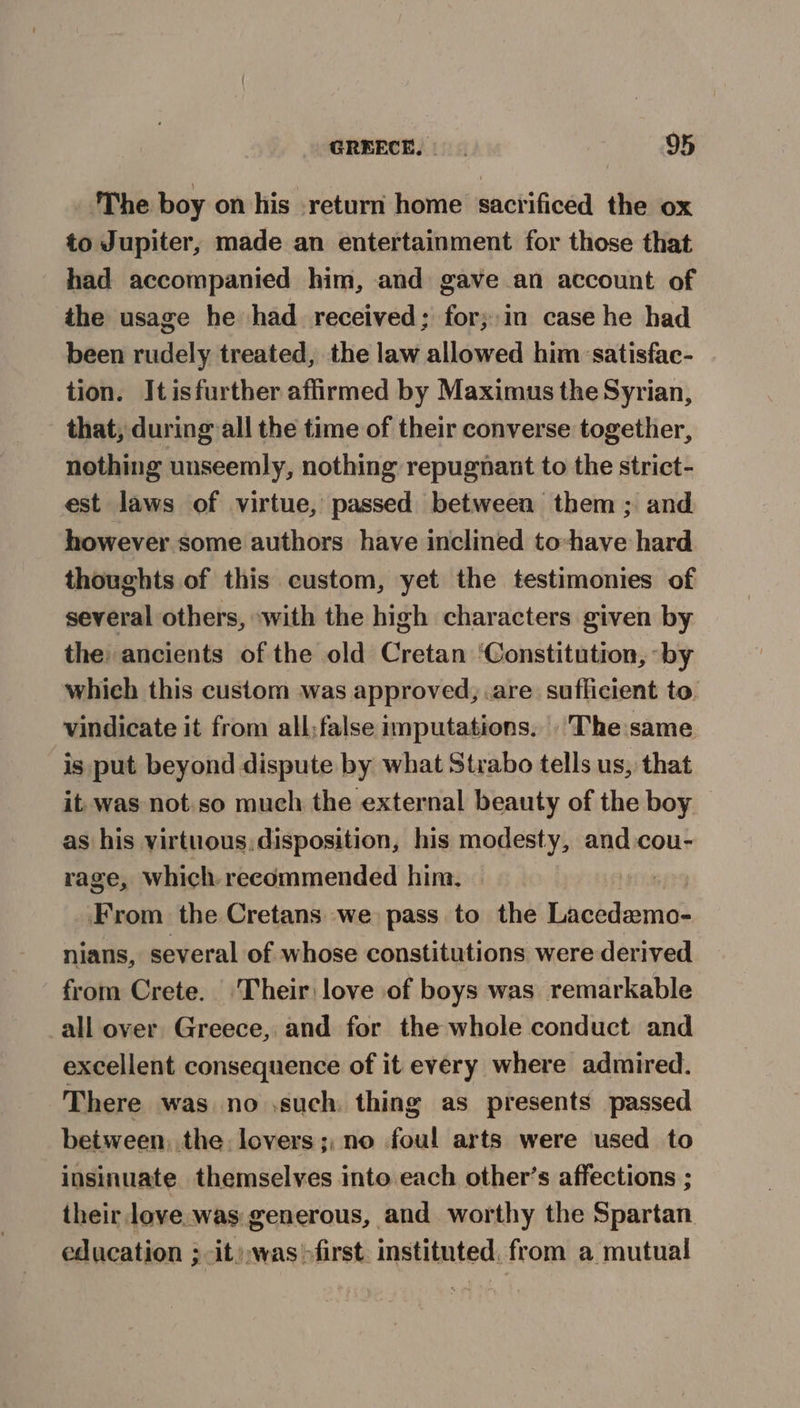 The boy on his return home sacrificed the ox to Jupiter, made an entertainment for those that had accompanied him, and gave an account of the usage he had received; for;:in case he had been rudely treated, the law allowed him ‘satisfac- tion. Itisfurther affirmed by Maximus the Syrian, that, during all the time of their converse together, nothing unseemly, nothing repugnant to the strict- est laws of virtue, passed between them ; and however. some authors have inclined to-have hard thoughts of this custom, yet the testimonies of several others, “with the high characters given by the: ancients of the old Cretan ‘Constitution, ‘by which this custom was approved, .are sufficient to. vindicate it from all;false imputations. The same is put beyond dispute by what Strabo tells us, that it. was not.so much the external beauty of the boy as his virtuous, disposition, his modesty, and cou- rage, which. recommended him. | From the Cretans we pass to the Lacedemo- nians, several of whose constitutions were derived from Crete. ‘Their: love of boys was remarkable all over Greece, and for the whole conduct and excellent consequence of it every where admired. There was no \such. thing as presents passed between, the. lovers; no foul arts were used to insinuate themselves into each other’s affections ; their love.was generous, and worthy the Spartan education ; -it),was>first. instituted, from a mutual