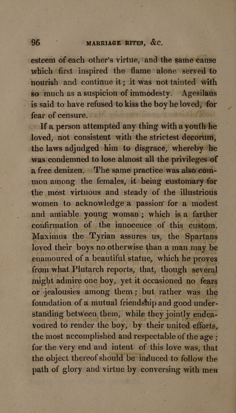 esteem ofeach other’s virtue, and the samecause which first inspired the flame” alone’ served to nourish and continue it; it was not tainted with so much as asuspicion-of immodesty. Agesilaus | - is said to have refused — the boy he 2 ate: fear of censure. Ifa person vsdenr abel any: cree with a weit lie istiod not consistent with the strictest decorum, the laws adjudged him to disgrace, whereby ‘he was condemned to lose almost all the privileges:of a free denizen. »'The same practice was also:com- mon among the females, it» being ‘customary for the most virtuous and steady of the illustrious women to acknowledge‘a passion for a modest and amiable young woman; which isa farther confirmation of the innocence | of this custom. Maximus the. Tyrian assures us, the Spartans 3 loved their boys no otherwise than a man may be enamoured of a beautiful statue, which he proves, from what Plutarch reports, that, though several might admire one boy, yet it occasioned no. fears or jealousies among them; but rather was | the foundation of a mutual foeaindete(s and good under- standing between them, while they jointly endea- voured to render ‘the boy, by their ‘united. efforts, the most accomplished and respectable of the age ; for the very end and intent of this love was, that — the object thereof should be induced to follow the path of glory and virtue by conversing with men