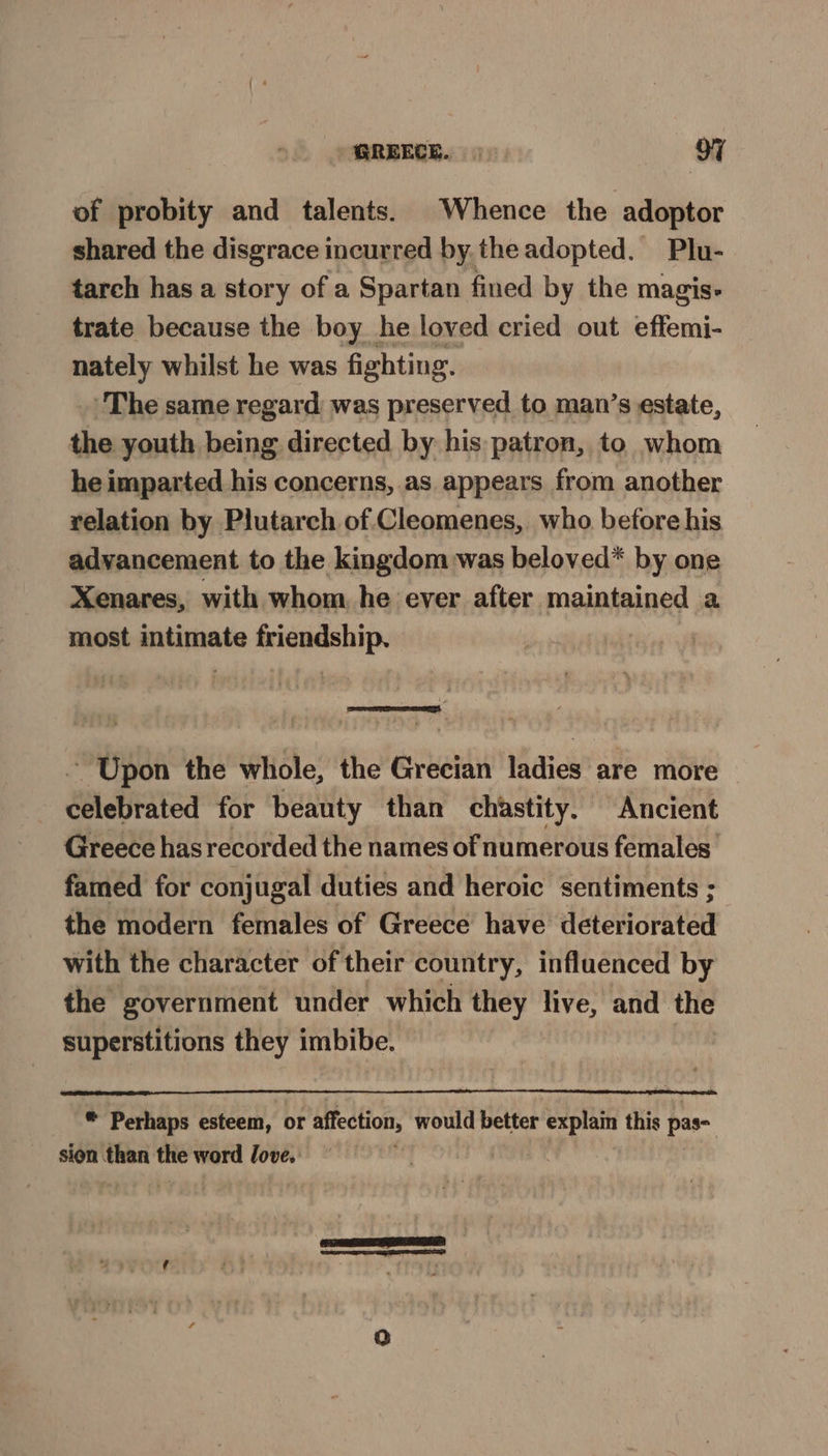 of probity and talents. Whence the adoptor shared the disgrace incurred by. the adopted. Plu- tarch has a story of a Spartan fined by the magis- trate because the boy he loved cried out effemi- nately whilst he was fighting. The same regard was preserved to man’s estate, the youth being directed by his patron, to whom he imparted his concerns, as appears from another relation by Plutarch of Cleomenes, who before his advancement to the kingdom was beloved* by one Xenares, with whom he ever after maintained a most intimate friendship. 4 ~ Upon the whole, the Grecian ladies are more Séletitated for beauty than chastity. Ancient Greece has recorded the names of numerous females. famed for conjugal duties and heroic sentiments ; the modern females of Greece have deteriorated with the character of their country, influenced by the government under which they live, and the superstitions they imbibe. . Perhaps esteem, or affection, would better i et this par sion than thte word love. Q