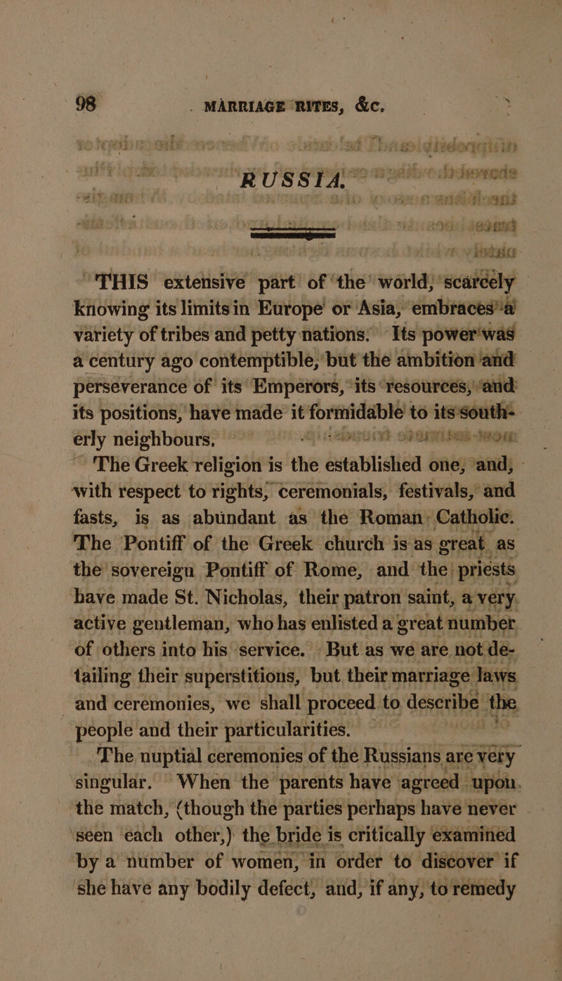 re r Sy > oe) Ye Vee reir ty t 7F Pie wre bet SI SEED TS | * RUSSIA a opr apc hs in eaasioegs ee 2nd) 898 dee rr, a pet oe te “THIS extensive part of ' the’ world, scarcely knowing its limits in Europe’ or Asia, embraces variety of tribes and petty nations: Its power was a century ago contemptible, but the ambition ‘and — perseverance of its Emperors, ‘its ‘resources, and its positions, have made it Sibi to its south- erly neighbours, — PUES Le OM ~ The Greek religion is the established one, and, - with respect to rights, ceremonials, festivals, and fasts, is as abundant as the Roman, Catholic. The Pontiff of the Greek church is as great. as the sovereign Pontiff of Rome, and the. priests have made St. Nicholas, their patron saint, a very, active gentleman, who has enlisted a great number | of others into his service. But as we are not de- tailing their superstitions, but their marriage Jaws and ceremonies, we shall proceed to describe. the people and their particularities. 140 The nuptial ceremonies of the Russians are very singular. When the parents have agreed . upon. ‘the match, (though the parties perhaps have never ‘seen each other,) the bride is critically examined by a number of women, in order to discover if she have any bodily defect, and, if any, to remedy