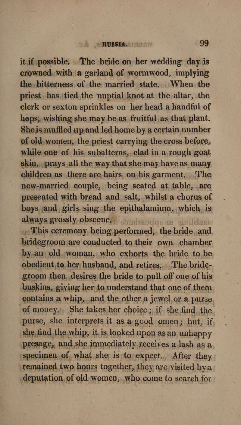 it if, possible. . The bride on her wedding day is crowned with a garland of wormwood, implying the, bitterness, of the married state. When the priest has ‘tied the nuptial knot at the altar, the clerk or sexton sprinkles on her head a handful of heps, wishing she may be.as fruitful as that plant. She.is muffled upand led home by a certain number of old,women, the priest carrying the cross before, while one of his subalterns,..clad in a, rough goat skin, ‘prays _.all the way that she may have as many children. as there are hairs. on his garment... The new-married couple, being seated at table, .are presented with bread and. salt, whilst a chorus of boys, and, girls sing the epithalamium,, which, is alwys grossly.obscene, » This ceremony, being, aE ‘the aids veil “al preiaa are conducted, to their own. chamber by..an, old.-woman,: who exhorts the bride to be obedient,to, her; husband, and retires, The bride- groom then; .desires the bride to. pull off one of his buskins, giving her to understand that one of them contains a whip, and the other a jewel, or:a. purse. of money., She takes her choice ; Af she find. the. purse, she interprets it. asa net omen ; but, if; she,find the whip, it. is looked upon as an. unhappy presage, and, she immediately. receives a lash as a ‘specimen, of. what she isto expect., After they. ‘remained two hours together, they are visited bya deputation, of old women, who, come to search for