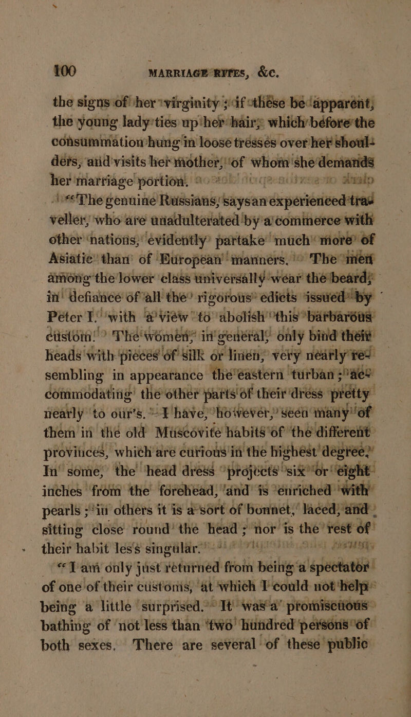 the signs of! /her ‘virginity ;df these becapparent the young ladyties up ‘her hairy which before'the consummation hung in loose tressés over her shoul= ders, ‘atid'visits her OS Hof Whom’ she demands oi marriage portion. © AM Oxeemo atealp “<The genuine fowaionit says an viipoeindiliia veiler who are utiadulterated by 'a’commerce with other ‘nations;: evidently’ partake” ‘mae more’ of Asiatic’ than’ of ‘European’ manners, The °mert among the: lower ‘class universally: wear the beard; im’ defiance of all’ the’ rigorous” edicts issued” by Péter I. ‘with a view to abolish’ this ‘barbarous: ctistomn! > The women in’ generals only bind thei heads with ‘pieces of Silk or linea; very nédrly ¥e> sembling in appearance theéastern turban Hee commodatitig’ the ‘other parts of their ‘dress pretty. nearly ‘to our’s. ~T have, however,’ eet’ many of them in the old Museovite habits ‘of ‘the ‘different provinces, whieh aré curious in the highest’ degree.’ In’ some; the ‘head dress °prejécts’ “six “or eight inches ‘from the forehead, /and’ is “enriched: with: pearls ;*i0 ‘others it is a-sort of | bonnet,’ ‘laced; Sand) sitting close round’ thé head ; nor is the” ‘rest of their habit les's singular. * rig Shei aS “Tam only just returned from being a spectator of one of their ctistoriis, ‘at which T sdiild not ‘help being ‘a little’ ‘surprised.’~ Tt’ wa8'a promiscious” bathing of ‘not less than ‘two’ ‘hundred persons of both sexes. There are several’ of these public
