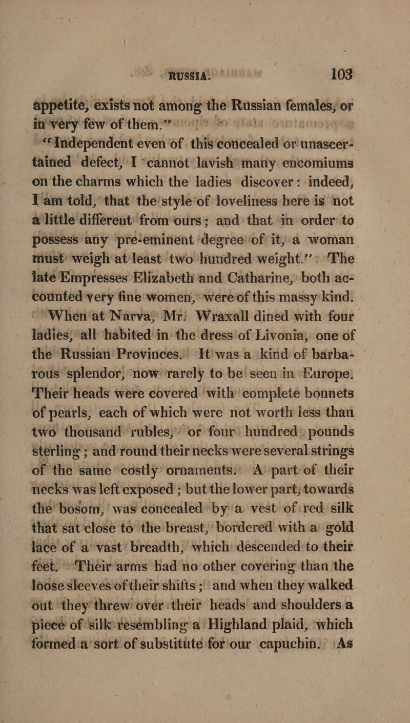 appetite, exists not among the oe seins or A RP eM vier Ov Laie popog “Independent even of. this’ sionudaled! or unascer- tained defect, I ‘cannot lavish* many encomiums on the charms which the ladies discover: indeed, Iam told,’ that 'the’style’of loveliness here is not a little different: from ‘ours; and that in order: to possess any pre-eminent degree of it,.a woman must’ weigh at least two hundred weight.’ : ‘The late Empresses Elizabeth and Catharine, both ac- counted very fine women, were of this massy kind. “When'at Narva; Mr: Wraxall dined with four ladies; “all habited in the dress of Livonia, one of the Russian Provinces, It'was a kind of barba- — rous splendor, now rarely to be! seen in Europe. Their heads were covered with complete bonnets of pearls, each of which were not worth less than two thousand rubles; or four hundred» pounds sterling ; and round their necks were several strings of the same costly ornaments: ‘A’ part: of: their necks was left exposed ; but the lower part; towards the bosom, was concealed by a. vest of red silk that sat close to the breast, bordered with a gold lace of avast’ breadth, which descended to their feet. Their arms had no other covering than the loose sleeves of their shifts ; and when they walked out ‘they threw over:their heads and shoulders a piece of silk: resembling a Highland plaid, which formed ‘a’ sort of substitute for our capuchin. As