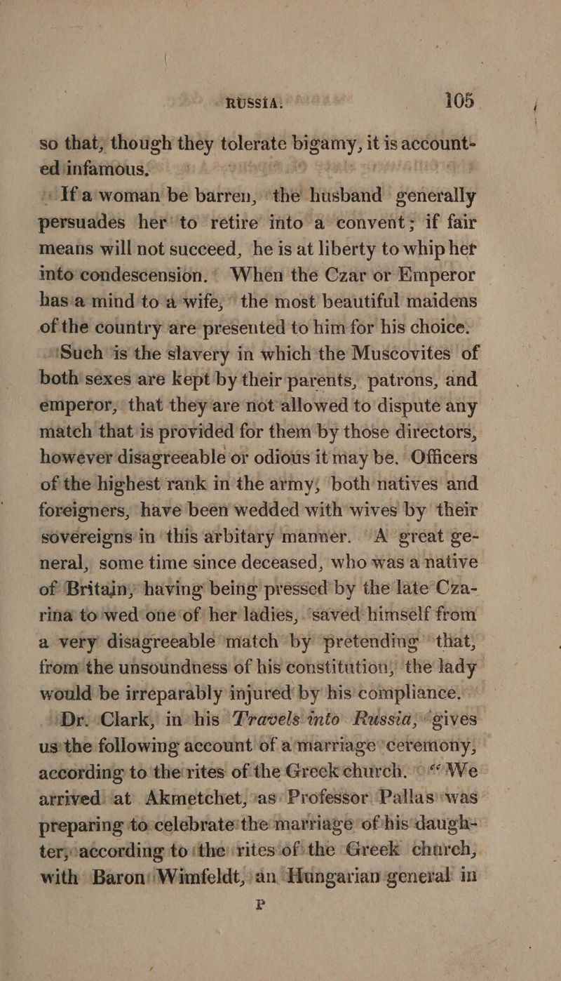 so that; though they ii il nigel it is account ed ‘infamous, , Ifa woman be barren, ‘the husband weriewanty persuades her’ to retire into a convent; if fair means will not succeed, he is at liberty to whip her into’condescension. ’ When the Czar or Emperor — has'a mind to a wife; the most beautiful maidens of the country are presented to him for his choice: Such is the slavery in which the Muscovites of both’ sexes are kept by their parents, patrons, and emperor, that they are not allowed to dispute any match that'is provided for them by those directors, however disagreeable or odious it may be. Officers of the highest rank inthe army; both natives and foreigners, have been wedded with wives by their sovereigns in this arbitary manner. A great ge- neral, some time since deceased, who was a native of Britainy having being pressed by the late’Cza- rina to wed one‘of her ladies, “saved himself from a very disagreeable match by pretending that, from the unsoundness of his constitution, the lady would be irreparably injured by his’ compliance. Dr. Clark, invhis Travels mio Russia; gives us’ the following account of a'marriage ‘ceremony, according to the rites of the Greek church. ° “ We arrived at Akmetchet, as’ Professor Pallas was preparing to celebrate'the marriage of his daugh- terjoaccording to ‘the rites‘of the Greek church, with Baron’ Wimfeldt, an Hungarian general in P