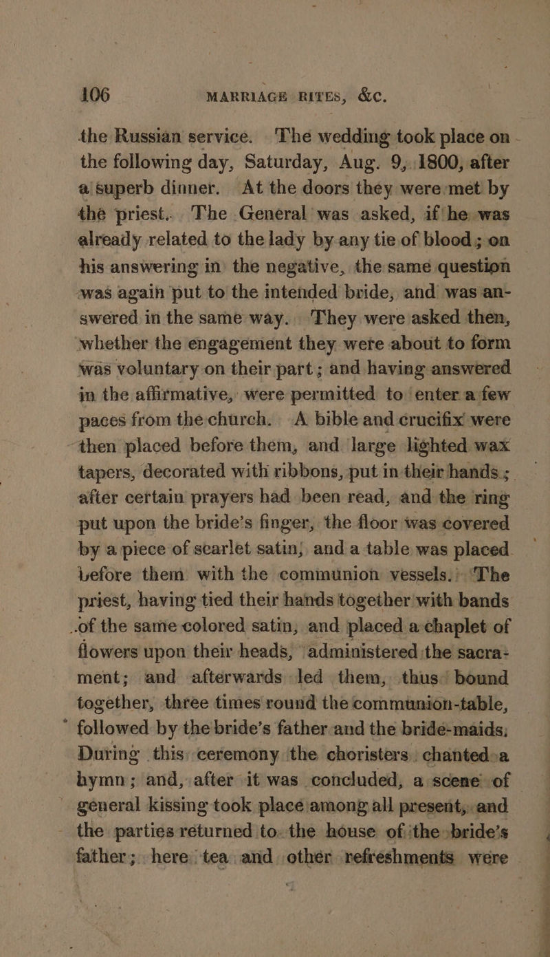 the following day, Saturday, Aug. 9;.1800, after a\superb dinner. At the doors they were met by the priest... The General was asked, if/he was already related to thelady by any tie.of blood; on his answering in) the negative, the same question awas again put to the intended bride, and was an- swered in the same way. They were asked then, whether the engagement they were about to form was voluntary on their part ; and having answered paces from the church. A bible and crucifix were ‘then placed before them, and large lighted wax after certain prayers had been read, and the ring put upon the bride’s finger, the floor was covered pefore them with the communion vessels.’ The priest, having tied their hands together with bands of the same colored satin, and placed a:chaplet of flowers upon their heads, “administered the sacra- ment; and afterwards led them, thus bound together, three times round the communion-table, ’ followed by the bride’s father and the bride- maids; During this ceremony ‘the choristers., chantedoa general kissing took place/among all present,.. and the parties returned to. the house: of ithe »bride’s a ee